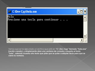 Vemos que se ha ejecutado un archivo que está en “C:\Dev-Cpp” llamado “hola.exe” (recién creado), y simplemente abre una ventana de consola y muestra el texto “hola”, además muestra otro texto que pide que se pulse cualquier tecla para que se cierre la ventana. 
