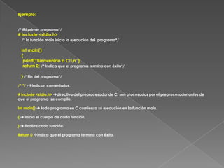 Ejemplo:/* Mi primer programa*/# include <stdio.h>/* la función main inicia la ejecución del  programa*/   int main()   {    printf(“Bienvenido a C!\n”);    return 0; /* Indica que el programa termino con éxito*/   } /*Fin del programa*//* */ -indican comentarios.# include <stdio.h> directiva del preprocesador de C. son procesadas por el preprocesador antes de que el programa  se compile.Int main()  todo programa en C comienza su ejecución en la función main.{  inicia el cuerpo de cada función.}  finaliza cada función.Return 0 indica que el programa termino con éxito. 