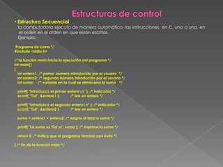 Estructuras de controlEstructura Secuencial   la computadora ejecuta de manera automática  las instrucciones  en C, una a una, en el orden en el orden en que están escritas.    Ejemplo: Programa de suma */#include <stdio.h>/* la función main inicia la ejecución del programa */int main(){   int entero1; /* primer número introducido por el usuario  */   int entero2; /* segundo número introducido por el usuario */   int suma;    /* variable en la cual se almacena la suma   */    printf( "Introduzca el primer entero\n" ); /* indicador */   scanf( "%d", &entero1 );          /* lee un entero */   printf( "Introduzca el segundo entero\n" ); /* indicador */   scanf( "%d", &entero2 );          /* lee un entero */   suma = entero1 + entero2; /* asigna el total a suma */   printf( "La suma es %d\n", suma ); /* imprime la suma */   return 0; /* indica que el programa terminó con éxito */} /* fin de la función main */