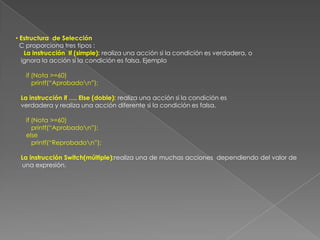  Estructura  de Selección  C proporciona tres tipos :La instrucción  If (simple): realiza una acción si la condición es verdadera, o     ignora la acción si la condición es falsa. Ejemplo      if (Nota >=60)         printf(“Aprobado\n”);La instrucción if …. Else (doble): realiza una acción si la condición es verdadera y realiza una acción diferente si la condición es falsa.if (Nota >=60)         printf(“Aprobado\n”);      elseprintf(“Reprobado\n”);La instrucción Switch(múltiple):realiza una de muchas acciones  dependiendo del valor de una expresión.