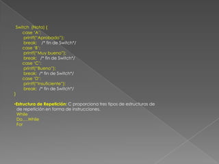Switch  (Nota) {       case ‘A’:        printf(“Aprobado”);        break;    /* fin de Switch*/       case ‘B’:        printf(“Muy bueno”);        break;   /* fin de Switch*/       case ‘C’:        printf(“Bueno”);        break;  /* fin de Switch*/       case ‘D’:        printf(“Insuficiente”);break;  /* fin de Switch*/}Estructura de Repetición: C proporciona tres tipos de estructuras de  de repetición en forma de instrucciones.  While  Do….While  For
