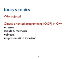 Today’s topics
Why objects?

Object-oriented programming (OOP) in C++

�classes
�ﬁelds & methods
�objects
�representation invariant




                       2

 