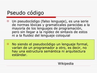 Pseudo código Un pseudocódigo (falso lenguaje), es una serie de normas léxicas y gramaticales parecidas a la mayoría de los lenguajes de programación, pero sin llegar a la rigidez de sintaxis de estos ni a la fluidez del lenguaje coloquial No siendo el pseudocódigo un lenguaje formal, varían de un programador a otro, es decir, no hay una estructura semántica ni arquitectura estándar.  Wikipedia 