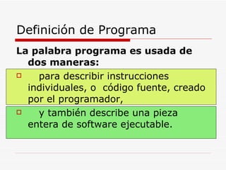 Definición de Programa La palabra programa es usada de dos maneras:   para describir instrucciones individuales, o  código fuente, creado por el programador,  y también describe una pieza entera de software ejecutable. 