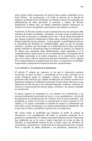 144

orden jurídico deben interpretarse de forma tal que resulten compatibles con la
Carta Política. En consecuencia, si la Corte en ejercicio de su función de
intérprete autorizado de la Constitución, ha definido a través de los principios de
administración de datos personales el contenido y alcance del derecho
fundamental al hábeas data, las normas estatutarias deberán interpretarse en
armonía con el plexo de garantías y prerrogativas que integran ese derecho.
Finalmente, la Sala hace énfasis en que la interpretación de estos principios debe
realizarse de manera coordinada y sistemática, de modo tal que la aplicación de
uno de ellos no desvirtúe el contenido de los otros o de las demás prerrogativas
que integran el derecho fundamental al hábeas data, conforme se ha expuesto en
distintos apartados de esta sentencia. Así por ejemplo, la posibilidad prevista por
la descripción del principio de confidencialidad, según la cual las personas
naturales o jurídicas que intervengan en la administración de datos personales
pueden transmitir la información luego de finalizada su relación con alguna de
las labores que comprende dicha administración, estará supeditada a (i) la
comprobación del vínculo entre ese acto de administración y el desarrollo de las
actividades autorizadas en la norma estatutaria; (ii) la conservación, en todo
caso, de la reserva sobre la información personal transmitida; y (iii) la vigencia
de los demás principios de administración de datos, en especial los de finalidad,
temporalidad e interpretación integral de derechos constitucionales.
3.1.5. Artículo 5º - Circulación de la información
El artículo 5º estipula los supuestos en los que la información personal
recolectada en bases de datos o suministrada en los eventos previstos en la
norma estatutaria, puede ser entregada o puesta a disposición. De forma
preliminar debe advertirse que, habida consideración del carácter sectorial de la
legislación estatutaria, la información personal a la que se hace referencia en esta
disposición no será otra que la de contenido financiero, crediticio, comercial, de
servicios y la proveniente de terceros países, conforme a las razones reiteradas
en esta decisión.
El primer supuesto de circulación es a los titulares de la información, a las
personas debidamente autorizados por éstos y a sus causahabientes, a través del
procedimiento de consulta previsto en el artículo 16 de la norma estatutaria. Esta
posibilidad, en criterio de la Corte, es constitucional, en tanto el artículo 15 C.P.
confiere a los sujetos concernidos la facultad de conocer la información que
sobre ellos se haya incorporado en un sistema automatizado de información. Así,
lo que hace la norma es posibilitar el ejercicio de esa competencia.
Del mismo modo, la posibilidad que incorpora la norma de entrega de
información a los causahabientes del titular se encuentra justificada de la
perspectiva constitucional. Al respecto, decisiones anteriores de esta Corporación
han establecido que en los casos el sujeto concernido en la base de datos ha
fallecido, la imposibilidad material de que el titular ejerza las facultades de
conocimiento, actualización y rectificación de la información personal, no puede
llevar a adscribir un poder omnímodo a los operadores, consistente en la

 
