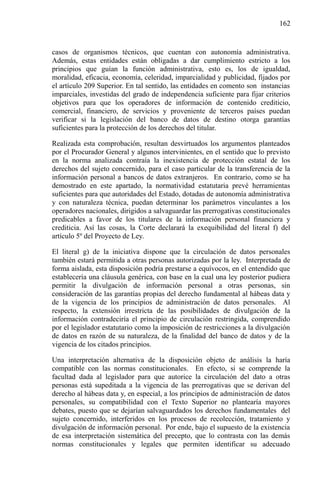 162

casos de organismos técnicos, que cuentan con autonomía administrativa.
Además, estas entidades están obligadas a dar cumplimiento estricto a los
principios que guían la función administrativa, esto es, los de igualdad,
moralidad, eficacia, economía, celeridad, imparcialidad y publicidad, fijados por
el artículo 209 Superior. En tal sentido, las entidades en comento son instancias
imparciales, investidas del grado de independencia suficiente para fijar criterios
objetivos para que los operadores de información de contenido crediticio,
comercial, financiero, de servicios y proveniente de terceros países puedan
verificar si la legislación del banco de datos de destino otorga garantías
suficientes para la protección de los derechos del titular.
Realizada esta comprobación, resultan desvirtuados los argumentos planteados
por el Procurador General y algunos intervinientes, en el sentido que lo previsto
en la norma analizada contraía la inexistencia de protección estatal de los
derechos del sujeto concernido, para el caso particular de la transferencia de la
información personal a bancos de datos extranjeros. En contrario, como se ha
demostrado en este apartado, la normatividad estatutaria prevé herramientas
suficientes para que autoridades del Estado, dotadas de autonomía administrativa
y con naturaleza técnica, puedan determinar los parámetros vinculantes a los
operadores nacionales, dirigidos a salvaguardar las prerrogativas constitucionales
predicables a favor de los titulares de la información personal financiera y
crediticia. Así las cosas, la Corte declarará la exequibilidad del literal f) del
artículo 5º del Proyecto de Ley.
El literal g) de la iniciativa dispone que la circulación de datos personales
también estará permitida a otras personas autorizadas por la ley. Interpretada de
forma aislada, esta disposición podría prestarse a equívocos, en el entendido que
establecería una cláusula genérica, con base en la cual una ley posterior pudiera
permitir la divulgación de información personal a otras personas, sin
consideración de las garantías propias del derecho fundamental al hábeas data y
de la vigencia de los principios de administración de datos personales. Al
respecto, la extensión irrestricta de las posibilidades de divulgación de la
información contradeciría el principio de circulación restringida, comprendido
por el legislador estatutario como la imposición de restricciones a la divulgación
de datos en razón de su naturaleza, de la finalidad del banco de datos y de la
vigencia de los citados principios.
Una interpretación alternativa de la disposición objeto de análisis la haría
compatible con las normas constitucionales. En efecto, si se comprende la
facultad dada al legislador para que autorice la circulación del dato a otras
personas está supeditada a la vigencia de las prerrogativas que se derivan del
derecho al hábeas data y, en especial, a los principios de administración de datos
personales, su compatibilidad con el Texto Superior no plantearía mayores
debates, puesto que se dejarían salvaguardados los derechos fundamentales del
sujeto concernido, interferidos en los procesos de recolección, tratamiento y
divulgación de información personal. Por ende, bajo el supuesto de la existencia
de esa interpretación sistemática del precepto, que lo contrasta con las demás
normas constitucionales y legales que permiten identificar su adecuado

 