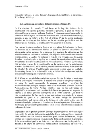 Expediente PE-029

163

contenido y alcance, la Corte declarará la exequibilidad del literal g) del artículo
5º del Proyecto de Ley.
3.2. Derechos de los titulares de la información (Artículo 6º)
En los términos del artículo 3º del Proyecto de Ley, los titulares de la
información son aquellas personas, naturales o jurídicas, a quien se refiere la
información que reposa en un banco de datos. A estas personas se les adscribe la
condición de los sujetos del derecho de hábeas data y de los demás derechos y
garantías a que se refiere la ley. Así, el artículo 6º de la norma estatutaria
describe los derechos de los titulares de la información, predicables ante los
operadores, las fuentes de la información y los usuarios de la misma.
Con base en la norma analizada frente a los operadores de los bancos de datos,
los titulares de la información podrán (i) ejercer el derecho fundamental al
hábeas data en los términos de la presente ley, mediante la utilización de los
procedimientos de consultas o reclamos, sin perjuicio de los demás mecanismos
constitucionales y legales; (ii) solicitar el respeto y la protección de los demás
derechos constitucionales o legales, así como de las demás disposiciones de la
presente ley, mediante la utilización del procedimiento de reclamos y peticiones;
(iii) solicitar prueba de la certificación de la existencia de la autorización
expedida por la fuente o por el usuario; éste último caso cuando, en los términos
del literal d) del artículo 3º del Proyecto, una misma persona tenga las calidades
de usuario y fuente de la información y (iv) solicitar información acerca de los
usuarios autorizados para obtener información.
3.2.1. Como se ha señalado en distintos apartes de esta decisión, el contenido
esencial del derecho fundamental al hábeas data radica en el ejercicio efectivo,
por parte del sujeto concernido, de conocer, actualizar y rectificar las
informaciones que se hayan recogido sobre ellos en archivos y bancos de datos.
Adicionalmente, la Carta Política establece que en las actividades de
recopilación, tratamiento y circulación de información personal se respetará la
libertad y las demás garantías consagradas en el Texto Superior. Con base en
esta consideración, la Sala advierte que este primer enunciado de la norma
analizada se ajusta a la Constitución, en tanto recoge los enunciados
constitucionales del hábeas data y la doctrina de esta Corporación, que de
manera reiterada ha estipulado el derecho que tiene toda persona a disfrutar de la
posibilidad jurídicamente garantizada de tener acceso a la información acopiada
en bancos de datos.
El precepto, en su primer apartado, consagra la prerrogativa a favor del sujeto
concernido de solicitar información detallada de esa información, es decir, de
saber quiénes son los usuarios autorizados para obtener información, lo que
implica las competencias para obtener prueba de la certificación de la existencia
de la autorización expedida por la fuente o por el usuario. Así, la disposición es
desarrollo del objeto del derecho de hábeas data en su modalidad de “conocer”,
Cfr. Corte Constitucional, sentencia T- 528/93 y T-094/95.

 