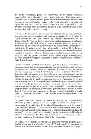 168

del sujeto concernido, puede ser interpretado de un modo restrictivo,
incompatible con la eficacia de esos mismos derechos. En efecto, pudiera
sostenerse que el reconocimiento que la normatividad estatutaria hace al titular
para que ejerza sus derechos respecto de la fuente, responde a un modelo de
regulación reactivo, el cual se basa en considerar que la protección de los
derechos se genera desde el momento en que el sujeto concernido hace uso de
los mecanismos de consulta y reclamo.
Empero, la Corte también constata que una interpretación en este sentido, no
sólo generaría una disminución en el grado de protección de los derechos del
sujeto concernido, sino que también se mostraría incoherente con las
disposiciones del Proyecto de Ley, que imponen deberes concretos a las fuentes
de información, en lo relativo al ejercicio de actividades tendientes a asegurar la
efectividad de las facultades constitucionales de conocimiento, actualización y
rectificación del dato personal. Sobre el particular, el artículo 12 del Proyecto
establece como condición necesaria para la inclusión del dato personal comercial
y crediticio en archivos o bancos de datos que la fuente informe al titular sobre el
particular, a efectos que éste pueda demostrar o efectuar el pago de la obligación,
así como controvertir aspectos tales como el monto de la obligación o cuota y la
fecha de exigibilidad.
La Sala considera oportuno resaltar que, según lo expuesto, la normatividad
estatutaria ha previsto herramientas eficaces para que la administración de datos
personales de contenido comercial, financiero y crediticio sea un proceso
transparente, en que el titular de la información conozca permanentemente qué
datos han sido incorporados en los archivos y bases administradas por los
operadores. En ese sentido, la Corte constata que el legislador estatutario ha
establecido correctivos legales a prácticas nocivas e inveteradas en el país,
consistentes en que el titular conocía la existencia del reporte tiempo después de
haberse efectuado, generalmente cuando le era negado un servicio financiero o
producto de crédito por el hecho de “estar reportado”. Para eliminar este
comportamiento de las fuentes y operadores, que contradice el derecho al hábeas
data, el Proyecto de Ley inscribe en las fuentes el deber de notificar al titular
sobre la intención de enviar la información sobre incumplimiento a los
operadores.
De acuerdo con este esquema de regulación previsto por la normatividad
estatutaria y ante la necesidad que el precepto analizado no se torne en una
barrera para el ejercicio pleno del derecho al hábeas data por parte del titular, la
Corte considera necesario condicionar su exequibilidad condicionada. Por lo
tanto, en la parte resolutiva de esta decisión se declarará la constitucionalidad del
numeral 2.1. del artículo 6º, en el entendido que la fuente tiene la obligación de
informar a los titulares los datos que suministra al operador, para los fines
previstos en el inciso 2º del artículo 12 de la Ley Estatutaria.
En lo relativo al segundo aspecto, la Sala considera oportuno estipular que la
posibilidad que confiere al titular el numeral 2.2. del artículo 6º, consistente en
solicitar a la fuente la actualización o rectificación, no es incompatible con que el

 