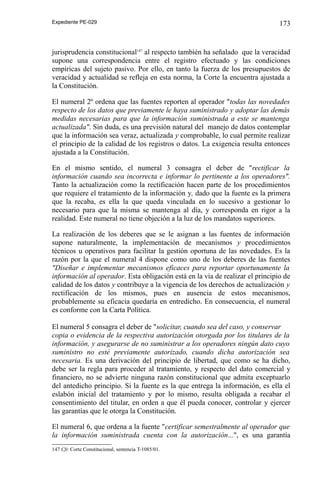 Expediente PE-029

173

jurisprudencia constitucional147 al respecto también ha señalado que la veracidad
supone una correspondencia entre el registro efectuado y las condiciones
empíricas del sujeto pasivo. Por ello, en tanto la fuerza de los presupuestos de
veracidad y actualidad se refleja en esta norma, la Corte la encuentra ajustada a
la Constitución.
El numeral 2º ordena que las fuentes reporten al operador "todas las novedades
respecto de los datos que previamente le haya suministrado y adoptar las demás
medidas necesarias para que la información suministrada a este se mantenga
actualizada". Sin duda, es una previsión natural del manejo de datos contemplar
que la información sea veraz, actualizada y comprobable, lo cual permite realizar
el principio de la calidad de los registros o datos. La exigencia resulta entonces
ajustada a la Constitución.
En el mismo sentido, el numeral 3 consagra el deber de "rectificar la
información cuando sea incorrecta e informar lo pertinente a los operadores".
Tanto la actualización como la rectificación hacen parte de los procedimientos
que requiere el tratamiento de la información y, dado que la fuente es la primera
que la recaba, es ella la que queda vinculada en lo sucesivo a gestionar lo
necesario para que la misma se mantenga al día, y corresponda en rigor a la
realidad. Este numeral no tiene objeción a la luz de los mandatos superiores.
La realización de los deberes que se le asignan a las fuentes de información
supone naturalmente, la implementación de mecanismos y procedimientos
técnicos u operativos para facilitar la gestión oportuna de las novedades. Es la
razón por la que el numeral 4 dispone como uno de los deberes de las fuentes
"Diseñar e implementar mecanismos eficaces para reportar oportunamente la
información al operador. Esta obligación está en la vía de realizar el principio de
calidad de los datos y contribuye a la vigencia de los derechos de actualización y
rectificación de los mismos, pues en ausencia de estos mecanismos,
probablemente su eficacia quedaría en entredicho. En consecuencia, el numeral
es conforme con la Carta Política.
El numeral 5 consagra el deber de "solicitar, cuando sea del caso, y conservar
copia o evidencia de la respectiva autorización otorgada por los titulares de la
información, y asegurarse de no suministrar a los operadores ningún dato cuyo
suministro no esté previamente autorizado, cuando dicha autorización sea
necesaria. Es una derivación del principio de libertad, que como se ha dicho,
debe ser la regla para proceder al tratamiento, y respecto del dato comercial y
financiero, no se advierte ninguna razón constitucional que admita exceptuarlo
del antedicho principio. Si la fuente es la que entrega la información, es ella el
eslabón inicial del tratamiento y por lo mismo, resulta obligada a recabar el
consentimiento del titular, en orden a que él pueda conocer, controlar y ejercer
las garantías que le otorga la Constitución.
El numeral 6, que ordena a la fuente "certificar semestralmente al operador que
la información suministrada cuenta con la autorización...", es una garantía
147 Cfr. Corte Constitucional, sentencia T-1085/01.

 