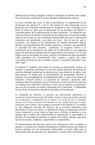 174

adicional para el titular, dirigida a reforzar el principio de libertad antes citado.
En consecuencia, resulta por lo mismo ajustada al ordenamiento superior.
La Corte recuerda que, como se dijo en precedencia, el cumplimiento de las
previsiones del numeral 2º y del 6º del artículo 8º está relacionado con la
protección de la facultad constitucional de actualizar el dato contenido en las
bases de datos, al igual que la satisfacción de los principios de libertad y
veracidad propios de la administración de datos personales. La obligación que
tienen las fuentes de reportar al operador las novedades que se hayan presentado
respecto de los datos es una herramienta indispensable para que la información
concernida esté actualizada y, por ende, sea veraz. Así, en caso de que se
exonerara a las fuentes de esa información, no existiría herramienta alguna,
distinta a los procedimientos de consulta, peticiones y reclamos, que garantizara
la veracidad del dato personal. Igualmente, la exigencia relativa a la
certificación de la autorización del titular de la información es una expresión
propia del principio de libertad, previsto expresamente en el artículo 15 C.P., que
obliga a que las actividades de acopio, gestión y divulgación de datos personales
estén precedidas del consentimiento libre, expreso y previo del sujeto
concernido; de forma tal que se impida el acceso y circulación inconsulta y, por
ende, ilegal.
El numeral 7º establece como deber de la fuente de información, resolver los
reclamos y peticiones del titular. Se crea una especie particular del derecho de
petición orientada a garantizar los derechos que como titular de los datos, tiene
toda persona. Es natural que el reconocimiento de determinados derechos y
garantías vaya acompañada del correspondiente deber a cargo de las fuentes de
respetarlo y hacerlo efectivo. La resolución de reclamos y peticiones debe
entenderse bajo los parámetros que la Constitución y la ley han previsto para que
se entienda como satisfecho el derecho, es decir, que la respuesta sea oportuna y
que con ella se resuelva de fondo lo planteado por el interesado. Comprendido
de esta forma, el numeral se entiende así ajustado a la Constitución.
La obligación de “informar al operador que determinada información se
encuentra en discusión por parte del titular, cuando se haya presentado solicitud
de rectificación o actualización de la misma, con el fin de que el operador
incluya en el banco de datos una mención en ese sentido hasta que se haya
finalizado dicho trámite" que consagra el numeral 8º del artículo 8°, en estudio,
es una obligación derivada del ejercicio de la actividad informativa que
desarrollan los bancos de datos. La información objeto de tratamiento debe ser
veraz e imparcial y, en tal virtud, es lógico que se informe al operador y a los
usuarios que el titular está controvirtiendo la información, lo cual también se
articula a la necesidad de mantener la calidad de los datos, referida a que ellos
han de ser actuales, completos, comprobables y comprensibles.
El cuestionamiento del dato hace parte de una información veraz y completa y,
además, se articula con el derecho fundamental al debido proceso, por cuanto la
persona afectada con una información desfavorable o incierta, debe tener la
oportunidad legal de presentar sus argumentos y razones para cuestionarla. Si

 