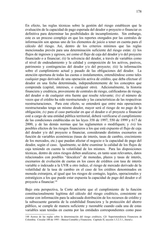 178

En efecto, las reglas técnicas sobre la gestión del riesgo establecen que la
evaluación de la capacidad de pago esperada del deudor o proyecto o financiar es
definitiva para determinar las posibilidades de incumplimiento. Sin embargo,
este es un proceso complejo en que los reportes otorgados por las centrales de
información son apenas uno de los elementos de juicio a tener en cuenta para el
cálculo del riesgo. Así, dentro de los criterios mínimos que las reglas
mencionadas prevén para una determinación suficiente del riesgo están: (i) los
flujos de ingresos y egresos, así como el flujo de caja del deudor y/o del proyecto
financiado o a financiar; (ii) la solvencia del deudor, a través de variables como
el nivel de endeudamiento y la calidad y composición de los activos, pasivos,
patrimonio y contingencias del deudor y/o del proyecto; (iii) la información
sobre el cumplimiento actual y pasado de las obligaciones del deudor. La
atención oportuna de todas las cuotas o instalamentos, entendiéndose como tales
cualquier pago derivado de una operación activa de crédito, que deba efectuar el
deudor en una fecha determinada, independientemente de los conceptos que
comprenda (capital, intereses, o cualquier otro). Adicionalmente, la historia
financiera y crediticia, proveniente de centrales de riesgo, calificadoras de riesgo,
del deudor o de cualquier otra fuente que resulte relevante; (iv) el número de
veces que el crédito ha sido reestructurado y las características de las respectivas
reestructuraciones. Para este efecto, se entenderá que entre más operaciones
reestructuradas tenga un mismo deudor, mayor será el riesgo de no pago de la
obligación; (v) para el caso particular en que el deudor o el proyecto a financiar
esté a cargo de una entidad pública territorial, deberá verificarse el cumplimiento
de las condiciones establecidas en las leyes 358 de 1997, 550 de 1999 y 617 de
2000, y de las demás normas que las reglamenten o modifiquen; y (vi) los
posibles efectos de los riesgos financieros a los que está expuesto el flujo de caja
del deudor y/o del proyecto a financiar, considerando distintos escenarios en
función de variables económicas (tasas de interés, tasas de cambio, crecimiento
de los mercados, etc.) que puedan afectar el negocio o la capacidad de pago del
deudor, según el caso. Igualmente, se debe examinar la calidad de los flujos de
caja teniendo en cuenta la volatilidad de los mismos. Para las disposiciones
técnicas, dentro de estos riesgos deben analizarse, en tanto sean relevantes, datos
relacionados con posibles “descalces” de monedas, plazos y tasas de interés,
escenarios de evolución de cuotas en los casos de créditos con tasa de interés
variable o indexado a la UVR u otro índice, el riesgo de mercado derivado de la
volatilidad de la tasa de cambio en el caso de los créditos denominados en
moneda extranjera, al igual que los riesgos de contagio, legales, operacionales y
estratégicos a los que puede estar expuesta la capacidad de pago del deudor o el
proyecto a financiar.148
Bajo esta perspectiva, la Corte advierte que el cumplimiento de la función
constitucionalmente legítima del cálculo del riesgo crediticio, consistente en
contar con información para la adecuada distribución de los recursos de crédito y
la subsecuente garantía de la estabilidad financiera y la protección del ahorro
público, se cumple de manera suficiente y razonable cuando cada una de estas
variables sean tenidas en cuenta por las entidades correspondientes como paso
148 Acerca de las reglas sobre la determinación del riesgo crediticio, Cfr. Superintendencia Financiera de
Colombia. Circular 100 de 1995 – Básica Contable y Financiera. Capítulo II, sección 1.3.2.3.1., literal c.

 