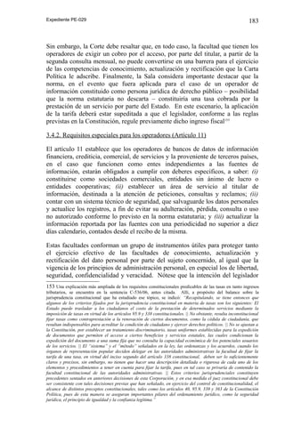 Expediente PE-029

183

Sin embargo, la Corte debe resaltar que, en todo caso, la facultad que tienen los
operadores de exigir un cobro por el acceso, por parte del titular, a partir de la
segunda consulta mensual, no puede convertirse en una barrera para el ejercicio
de las competencias de conocimiento, actualización y rectificación que la Carta
Política le adscribe. Finalmente, la Sala considera importante destacar que la
norma, en el evento que fuera aplicada para el caso de un operador de
información constituido como persona jurídica de derecho público – posibilidad
que la norma estatutaria no descarta – constituiría una tasa cobrada por la
prestación de un servicio por parte del Estado. En este escenario, la aplicación
de la tarifa deberá estar supeditada a que el legislador, conforme a las reglas
previstas en la Constitución, regule previamente dicho ingreso fiscal153
3.4.2. Requisitos especiales para los operadores (Artículo 11)
El artículo 11 establece que los operadores de bancos de datos de información
financiera, crediticia, comercial, de servicios y la proveniente de terceros países,
en el caso que funcionen como entes independientes a las fuentes de
información, estarán obligados a cumplir con deberes específicos, a saber: (i)
constituirse como sociedades comerciales, entidades sin ánimo de lucro o
entidades cooperativas; (ii) establecer un área de servicio al titular de
información, destinada a la atención de peticiones, consultas y reclamos; (ii)
contar con un sistema técnico de seguridad, que salvaguarde los datos personales
y actualice los registros, a fin de evitar su adulteración, pérdida, consulta o uso
no autorizado conforme lo previsto en la norma estatutaria; y (iii) actualizar la
información reportada por las fuentes con una periodicidad no superior a diez
días calendario, contados desde el recibo de la misma.
Estas facultades conforman un grupo de instrumentos útiles para proteger tanto
el ejercicio efectivo de las facultades de conocimiento, actualización y
rectificación del dato personal por parte del sujeto concernido, al igual que la
vigencia de los principios de administración personal, en especial los de libertad,
seguridad, confidencialidad y veracidad. Nótese que la intención del legislador
153 Una explicación más ampliada de los requisitos constitucionales predicables de las tasas en tanto ingresos
tributarios, se encuentra en la sentencia C-536/06, antes citada. Allí, a propósito del balance sobre la
jurisprudencia constitucional que ha estudiado ese tópico, se indicó: “Recapitulando, se tiene entonces que
algunos de los criterios fijados por la jurisprudencia constitucional en materia de tasas son los siguientes: El
Estado puede trasladar a los ciudadanos el costo de la prestación de determinados servicios mediante la
imposición de tasas en virtud de los artículos 95.9 y 338 constitucionales. || No obstante, resulta inconstitucional
fijar tasas como contraprestación a la renovación de ciertos documentos, como la cédula de ciudadanía, que
resultan indispensables para acreditar la condición de ciudadano y ejercer derechos políticos. || No se ajustan a
la Constitución, por establecer un tratamiento discriminatorio, tasas uniformes establecidas para la expedición
de documentos que permiten el acceso a ciertos beneficios y servicios estatales, las cuales condicionan la
expedición del documento a una suma fija que no consulta la capacidad económica de los potenciales usuarios
de los servicios. || El “sistema” y el “método” señalados en la ley, las ordenanzas y los acuerdos, cuando los
órganos de representación popular deciden delegar en las autoridades administrativas la facultad de fijar la
tarifa de una tasa, en virtud del inciso segundo del artículo 338 constitucional, deben ser lo suficientemente
claros y precisos, sin embargo, no tienen que hacer una descripción detallada o rigurosa de cada uno de los
elementos y procedimientos a tener en cuenta para fijar la tarifa, pues en tal caso se privaría de contenido la
facultad constitucional de las autoridades administrativas. || Estos criterios jurisprudenciales constituyen
precedentes sentados en anteriores decisiones de esta Corporación, y en esa medida el juez constitucional debe
ser consistente con tales decisiones previas que han señalado, en ejercicio del control de constitucionalidad, el
alcance de distintos preceptos constitucionales, tales como los artículos 40, 95.9, 338 y 363 de la Constitución
Política, pues de esta manera se aseguran importantes pilares del ordenamiento jurídico, como la seguridad
jurídica, el principio de igualdad y la confianza legítima.”

 