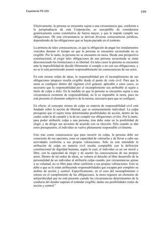 Expediente PE-029

Efectivamente, la persona se encuentra sujeta a una circunstancia que, conforme a
la jurisprudencia de esta Corporación, es susceptible de considerarse
genéricamente como constitutiva de fuerza mayor, y que le impide cumplir sus
obligaciones. De esta circunstancia se derivan diversas consecuencias jurídicas,
dependiendo de las obligaciones que se hayan pactado en el contrato.
La primera de tales consecuencias, es que la obligación de pagar los instalamentos
vencidos durante el tiempo en que la persona se encuentra secuestrada no es
exigible. Por lo tanto, la persona no se encuentra en mora. Desde una perspectiva
constitucional, al exigir tales obligaciones de una persona secuestrada se están
desconociendo las limitaciones a su libertad. En tales casos la persona se encuentra
ante la imposibilidad de decidir libremente si cumple o no con sus obligaciones, y
no se le está permitiendo asumir responsablemente las consecuencias de sus actos.
En este mismo orden de ideas, la responsabilidad por el incumplimiento de sus
obligaciones tampoco resulta exigible desde el punto de vista civil. Para que la
mora se configure dentro del régimen civil general, aplicable a estos casos, es
necesario que la responsabilidad por el incumplimiento sea atribuible al sujeto a
título de culpa o dolo. En la medida en que la persona se encuentra sujeta a una
circunstancia eximente de responsabilidad, no le es imputable la mora, pues no
está presente el elemento subjetivo de la misma, necesario para que se configure.
En efecto, el concepto mismo de culpa en materia de responsabilidad civil está
fundado sobre la noción de libertad, que es eminentemente individual. La culpa
presupone que el sujeto tiene determinadas posibilidades de acción, dentro de las
cuales están la de cumplir y la de no cumplir sus obligaciones civiles. Por lo tanto,
para poder atribuirle culpa a una persona, ésta debe estar en la posibilidad de
elegir, y de dirigir sus acciones de acuerdo con su elección. Sólo cuando se dan
estos presupuestos, el individuo se vuelve plenamente responsable civilmente.
Esto trae como consecuencia que para incurrir en culpa, la persona debe ser
consciente de sus opciones, estar en capacidad de valorarlas y de llevar a cabo sus
actividades conforme a sus propias valoraciones. Sólo en este entendido la
atribución de culpa en materia civil resulta compatible con la definición
constitucional de dignidad humana, según la cual, el individuo es un ser moral y
libre, con la capacidad de elegir y de asumir las consecuencias de sus propios
actos. Dentro de tal orden de ideas, se vulnera el derecho al libre desarrollo de la
personalidad de un individuo al atribuirle culpa cuando, por circunstancias ajenas
a su voluntad, no es libre para obrar conforme a sus propias valoraciones. Esto se
debe a que se le están atribuyendo responsabilidades que escapan por completo su
ámbito de acción y control. Específicamente, en el caso del incumplimiento o
retraso en el cumplimiento de las obligaciones, la mora requiere un elemento de
antijuridicidad que no está presente cuando las circunstancias determinantes de la
conducta del deudor superan el estándar exigible, dadas sus posibilidades reales de
acción y control.”

199

 