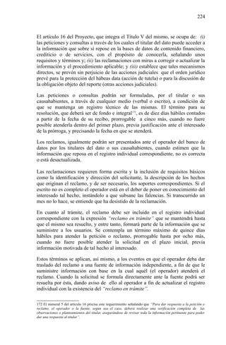 224

El artículo 16 del Proyecto, que integra el Título V del mismo, se ocupa de: (i)
las peticiones y consultas a través de los cuales el titular del dato puede acceder a
la información que sobre sí repose en la bases de datos de contenido financiero,
crediticio o de servicios, con el propósito de conocerla, señalando unos
requisitos y términos y; (ii) las reclamaciones con miras a corregir o actualizar la
información y el procedimiento aplicable; y (iii) establece que tales mecanismos
directos, se prevén sin perjuicio de las acciones judiciales que el orden jurídico
prevé para la protección del hábeas data (acción de tutela) o para la discusión de
la obligación objeto del reporte (otras acciones judiciales).
Las peticiones o consultas podrán ser formuladas, por el titular o sus
causahabientes, a través de cualquier medio (verbal o escrito), a condición de
que se mantenga un registro técnico de las mismas. El término para su
resolución, que deberá ser de fondo e integral172, es de diez días hábiles contados
a partir de la fecha de su recibo, prorrogable a cinco más, cuando no fuere
posible atenderla dentro del primer plazo, previa justificación ante el interesado
de la prórroga, y precisando la fecha en que se atenderá.
Los reclamos, igualmente podrán ser presentados ante el operador del banco de
datos por los titulares del dato o sus causahabientes, cuando estimen que la
información que reposa en el registro individual correspondiente, no es correcta
o está desactualizada.
Las reclamaciones requieren forma escrita y la inclusión de requisitos básicos
como la identificación y dirección del solicitante, la descripción de los hechos
que originan el reclamo, y de ser necesario, los soportes correspondientes. Si el
escrito no es completo el operador está en el deber de poner en conocimiento del
interesado tal hecho, instándolo a que subsane las falencias. Si transcurrido un
mes no lo hace, se entiende que ha desistido de la reclamación.
En cuanto al trámite, el reclamo debe ser incluido en el registro individual
correspondiente con la expresión “reclamo en trámite” que se mantendrá hasta
que el mismo sea resuelto, y entre tanto, formará parte de la información que se
suministre a los usuarios. Se contempla un término máximo de quince días
hábiles para atender la petición o reclamo, prorrogable hasta por ocho más,
cuando no fuere posible atender la solicitud en el plazo inicial, previa
información motivada de tal hecho al interesado.
Estos términos se aplican, así mismo, a los eventos en que el operador deba dar
traslado del reclamo a una fuente de información independiente, a fin de que le
suministre información con base en la cual aquél (el operador) atenderá el
reclamo. Cuando la solicitud se formula directamente ante la fuente podrá ser
resuelta por ésta, dando aviso de ello al operador a fin de actualizar el registro
individual con la existencia del “reclamo en trámite”.
172 El numeral 5 del artículo 16 precisa este requerimiento señalando que “Para dar respuesta a la petición o
reclamo, el operador o la fuente, según sea el caso, deberá realizar una verificación completa de las
observaciones o planteamientos del titular, asegurándose de revisar toda la información pertinente para poder
dar una respuesta al titular”.

 