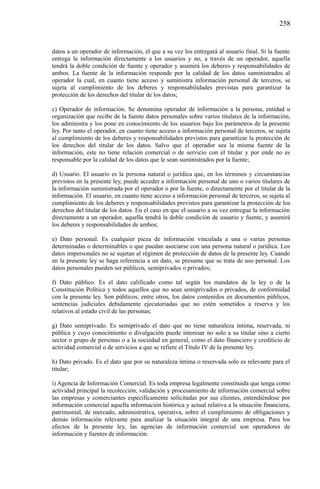 258

datos a un operador de información, el que a su vez los entregará al usuario final. Si la fuente
entrega la información directamente a los usuarios y no, a través de un operador, aquella
tendrá la doble condición de fuente y operador y asumirá los deberes y responsabilidades de
ambos. La fuente de la información responde por la calidad de los datos suministrados al
operador la cual, en cuanto tiene acceso y suministra información personal de terceros, se
sujeta al cumplimiento de los deberes y responsabilidades previstas para garantizar la
protección de los derechos del titular de los datos;
c) Operador de información. Se denomina operador de información a la persona, entidad u
organización que recibe de la fuente datos personales sobre varios titulares de la información,
los administra y los pone en conocimiento de los usuarios bajo los parámetros de la presente
ley. Por tanto el operador, en cuanto tiene acceso a información personal de terceros, se sujeta
al cumplimiento de los deberes y responsabilidades previstos para garantizar la protección de
los derechos del titular de los datos. Salvo que el operador sea la misma fuente de la
información, este no tiene relación comercial o de servicio con el titular y por ende no es
responsable por la calidad de los datos que le sean suministrados por la fuente;
d) Usuario. El usuario es la persona natural o jurídica que, en los términos y circunstancias
previstos en la presente ley, puede acceder a información personal de uno o varios titulares de
la información suministrada por el operador o por la fuente, o directamente por el titular de la
información. El usuario, en cuanto tiene acceso a información personal de terceros, se sujeta al
cumplimiento de los deberes y responsabilidades previstos para garantizar la protección de los
derechos del titular de los datos. En el caso en que el usuario a su vez entregue la información
directamente a un operador, aquella tendrá la doble condición de usuario y fuente, y asumirá
los deberes y responsabilidades de ambos;
e) Dato personal. Es cualquier pieza de información vinculada a una o varias personas
determinadas o determinables o que puedan asociarse con una persona natural o jurídica. Los
datos impersonales no se sujetan al régimen de protección de datos de la presente ley. Cuando
en la presente ley se haga referencia a un dato, se presume que se trata de uso personal. Los
datos personales pueden ser públicos, semiprivados o privados;
f) Dato público. Es el dato calificado como tal según los mandatos de la ley o de la
Constitución Política y todos aquellos que no sean semiprivados o privados, de conformidad
con la presente ley. Son públicos, entre otros, los datos contenidos en documentos públicos,
sentencias judiciales debidamente ejecutoriadas que no estén sometidos a reserva y los
relativos al estado civil de las personas;
g) Dato semiprivado. Es semiprivado el dato que no tiene naturaleza íntima, reservada, ni
pública y cuyo conocimiento o divulgación puede interesar no solo a su titular sino a cierto
sector o grupo de personas o a la sociedad en general, como el dato financiero y crediticio de
actividad comercial o de servicios a que se refiere el Título IV de la presente ley.
h) Dato privado. Es el dato que por su naturaleza íntima o reservada solo es relevante para el
titular;
i) Agencia de Información Comercial. Es toda empresa legalmente constituida que tenga como
actividad principal la recolección, validación y procesamiento de información comercial sobre
las empresas y comerciantes específicamente solicitadas por sus clientes, entendiéndose por
información comercial aquella información histórica y actual relativa a la situación financiera,
patrimonial, de mercado, administrativa, operativa, sobre el cumplimiento de obligaciones y
demás información relevante para analizar la situación integral de una empresa. Para los
efectos de la presente ley, las agencias de información comercial son operadores de
información y fuentes de información.

 