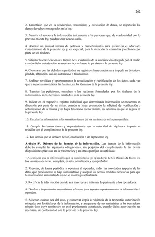 262

2. Garantizar, que en la recolección, tratamiento y circulación de datos, se respetarán los
demás derechos consagrados en la ley.
3. Permitir el acceso a la información únicamente a las personas que, de conformidad con lo
previsto en esta ley, pueden tener acceso a ella.
4. Adoptar un manual interno de políticas y procedimientos para garantizar el adecuado
cumplimiento de la presente ley y, en especial, para la atención de consultas y reclamos por
parte de los titulares.
5. Solicitar la certificación a la fuente de la existencia de la autorización otorgada por el titular,
cuando dicha autorización sea necesaria, conforme lo previsto en la presente ley.
6. Conservar con las debidas seguridades los registros almacenados para impedir su deterioro,
pérdida, alteración, uso no autorizado o fraudulento.
7. Realizar periódica y oportunamente la actualización y rectificación de los datos, cada vez
que le reporten novedades las fuentes, en los términos de la presente ley.
8. Tramitar las peticiones, consultas y los reclamos formulados por los titulares de la
información, en los términos señalados en la presente ley.
9. Indicar en el respectivo registro individual que determinada información se encuentra en
discusión por parte de su titular, cuando se haya presentado la solicitud de rectificación o
actualización de la misma y no haya finalizado dicho trámite, en la forma en que se regula en
la presente ley.
10. Circular la información a los usuarios dentro de los parámetros de la presente ley.
11. Cumplir las instrucciones y requerimientos que la autoridad de vigilancia imparta en
relación con el cumplimiento de la presente ley.
12. Los demás que se deriven de la Constitución o de la presente ley.
Artículo 8°. Deberes de las fuentes de la información. Las fuentes de la información
deberán cumplir las siguientes obligaciones, sin perjuicio del cumplimiento de las demás
disposiciones previstas en la presente ley y en otras que rijan su actividad:
1. Garantizar que la información que se suministre a los operadores de los Bancos de Datos o a
los usuarios sea veraz, completa, exacta, actualizada y comprobable.
2. Reportar, de forma periódica y oportuna al operador, todas las novedades respecto de los
datos que previamente le haya suministrado y adoptar las demás medidas necesarias para que
la información suministrada a este se mantenga actualizada.
3. Rectificar la información cuando sea incorrecta e informar lo pertinente a los operadores.
4. Diseñar e implementar mecanismos eficaces para reportar oportunamente la información al
operador.
5. Solicitar, cuando sea del caso, y conservar copia o evidencia de la respectiva autorización
otorgada por los titulares de la información, y asegurarse de no suministrar a los operadores
ningún dato cuyo suministro no esté previamente autorizado, cuando dicha autorización sea
necesaria, de conformidad con lo previsto en la presente ley.

 