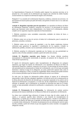 264

La Superintendencia Financiera de Colombia podrá imponer las sanciones previstas en la
presente ley a los usuarios de la información que nieguen una solicitud de crédito basados
exclusivamente en el reporte de información negativa del solicitante.
Parágrafo 2º. La consulta de la información financiera, crediticia, comercial, de servicios y la
proveniente de terceros países por parte del titular, será gratuita al menos una (1) vez cada mes
calendario.
Artículo 11. Requisitos especiales para los operadores. Los operadores de Bancos de Datos
de información financiera, crediticia, comercial, de servicios y la proveniente de terceros
países que funcionen como entes independientes a las fuentes de la información, deberán
cumplir con los siguientes requisitos especiales de funcionamiento:
1. Deberán constituirse como sociedades comerciales, entidades sin ánimo de lucro, o
entidades cooperativas.
2. Deberán contar con un área de servicio al titular de la información, para la atención de
peticiones, consultas y reclamos.
3. Deberán contar con un sistema de seguridad y con las demás condiciones técnicas
suficientes para garantizar la seguridad y actualización de los registros, evitando su
adulteración, pérdida, consulta o uso no autorizado conforme lo previsto en la presente ley.
4. Deberán actualizar la información reportada por las fuentes con una periodicidad no
superior a diez (10) días calendario contados a partir del recibo de la misma.
Artículo 12. Requisitos especiales para fuentes. Las fuentes deberán actualizar
mensualmente la información suministrada al operador, sin perjuicio de lo dispuesto en el
Título III de la presente ley.
El reporte de información negativa sobre incumplimiento de obligaciones de cualquier
naturaleza, que hagan las fuentes de información a los operadores de Bancos de Datos de
información financiera, crediticia, comercial, de servicios y la proveniente de terceros países,
sólo procederá previa comunicación al titular de la información, con el fin de que este pueda
demostrar o efectuar el pago de la obligación, así como controvertir aspectos tales como el
monto de la obligación o cuota y la fecha de exigibilidad. Dicha comunicación podrá incluirse
en los extractos periódicos que las fuentes de información envíen a sus clientes.
En todo caso, las fuentes de información podrán efectuar el reporte de la información
transcurridos veinte (20) días calendario siguientes a la fecha de envío de la comunicación en
la última dirección de domicilio del afectado que se encuentre registrada en los archivos de la
fuente de la información y sin perjuicio, si es del caso, de dar cumplimiento a la obligación de
informar al operador, que la información se encuentra en discusión por parte de su titular,
cuando se haya presentado solicitud de rectificación o actualización y esta aún no haya sido
resuelta.
Artículo 13. Permanencia de la información. La información de carácter positivo
permanecerá de manera indefinida en los Bancos de Datos de los operadores de información.
Los datos cuyo contenido haga referencia al tiempo de mora, tipo de cobro, estado de la
cartera, y en general, aquellos datos referentes a una situación de incumplimiento de
obligaciones, se regirán por un término máximo de permanencia, vencido el cual deberá ser
retirada de los Bancos de Datos por el operador, de forma que los usuarios no puedan acceder
o consultar dicha información. El término de permanencia de esta información será de cuatro
(4) años contados a partir de la fecha en que sean pagadas las cuotas vencidas o sea pagada la
obligación vencida.

 