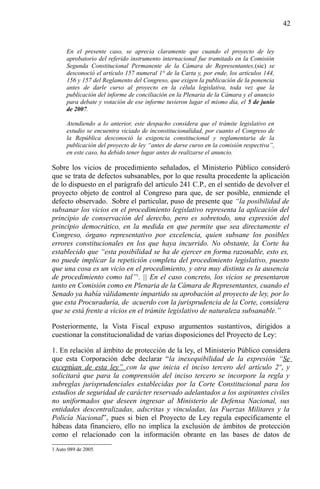 42

En el presente caso, se aprecia claramente que cuando el proyecto de ley
aprobatorio del referido instrumento internacional fue tramitado en la Comisión
Segunda Constitucional Permanente de la Cámara de Representantes,(sic) se
desconoció el artículo 157 numeral 1° de la Carta y, por ende, los artículos 144,
156 y 157 del Reglamento del Congreso, que exigen la publicación de la ponencia
antes de darle curso al proyecto en la célula legislativa, toda vez que la
publicación del informe de conciliación en la Plenaria de la Cámara y el anuncio
para debate y votación de ese informe tuvieron lugar el mismo día, el 5 de junio
de 2007.
Atendiendo a lo anterior, este despacho considera que el trámite legislativo en
estudio se encuentra viciado de inconstitucionalidad, por cuanto el Congreso de
la República desconoció la exigencia constitucional y reglamentaria de la
publicación del proyecto de ley “antes de darse curso en la comisión respectiva”,
en este caso, ha debido tener lugar antes de realizarse el anuncio.

Sobre los vicios de procedimiento señalados, el Ministerio Público consideró
que se trata de defectos subsanables, por lo que resulta procedente la aplicación
de lo dispuesto en el parágrafo del artículo 241 C.P., en el sentido de devolver el
proyecto objeto de control al Congreso para que, de ser posible, enmiende el
defecto observado. Sobre el particular, puso de presente que “la posibilidad de
subsanar los vicios en el procedimiento legislativo representa la aplicación del
principio de conservación del derecho, pero es sobretodo, una expresión del
principio democrático, en la medida en que permite que sea directamente el
Congreso, órgano representativo por excelencia, quien subsane los posibles
errores constitucionales en los que haya incurrido. No obstante, la Corte ha
establecido que “esta posibilidad se ha de ejercer en forma razonable, esto es,
no puede implicar la repetición completa del procedimiento legislativo, puesto
que una cosa es un vicio en el procedimiento, y otra muy distinta es la ausencia
de procedimiento como tal”1. || En el caso concreto, los vicios se presentaron
tanto en Comisión como en Plenaria de la Cámara de Representantes, cuando el
Senado ya había válidamente impartido su aprobación al proyecto de ley, por lo
que esta Procuraduría, de acuerdo con la jurisprudencia de la Corte, considera
que se está frente a vicios en el trámite legislativo de naturaleza subsanable.”
Posteriormente, la Vista Fiscal expuso argumentos sustantivos, dirigidos a
cuestionar la constitucionalidad de varias disposiciones del Proyecto de Ley:
1. En relación al ámbito de protección de la ley, el Ministerio Público considera
que esta Corporación debe declarar “la inexequibilidad de la expresión “Se
exceptúan de esta ley” con la que inicia el inciso tercero del artículo 2º, y
solicitará que para la comprensión del inciso tercero se incorpore la regla y
subreglas jurisprudenciales establecidas por la Corte Constitucional para los
estudios de seguridad de carácter reservado adelantados a los aspirantes civiles
no uniformados que deseen ingresar al Ministerio de Defensa Nacional, sus
entidades descentralizadas, adscritas y vinculadas, las Fuerzas Militares y la
Policía Nacional”, pues si bien el Proyecto de Ley regula específicamente el
hábeas data financiero, ello no implica la exclusión de ámbitos de protección
como el relacionado con la información obrante en las bases de datos de
1 Auto 089 de 2005.

 