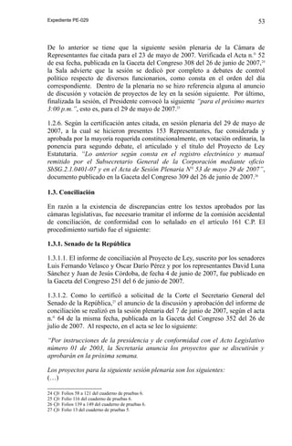 Expediente PE-029

53

De lo anterior se tiene que la siguiente sesión plenaria de la Cámara de
Representantes fue citada para el 23 de mayo de 2007. Verificada el Acta n.° 52
de esa fecha, publicada en la Gaceta del Congreso 308 del 26 de junio de 2007, 24
la Sala advierte que la sesión se dedicó por completo a debates de control
político respecto de diversos funcionarios, como consta en el orden del día
correspondiente. Dentro de la plenaria no se hizo referencia alguna al anuncio
de discusión y votación de proyectos de ley en la sesión siguiente. Por último,
finalizada la sesión, el Presidente convocó la siguiente “para el próximo martes
3:00 p.m.”, esto es, para el 29 de mayo de 2007.25
1.2.6. Según la certificación antes citada, en sesión plenaria del 29 de mayo de
2007, a la cual se hicieron presentes 153 Representantes, fue considerada y
aprobada por la mayoría requerida constitucionalmente, en votación ordinaria, la
ponencia para segundo debate, el articulado y el título del Proyecto de Ley
Estatutaria. “Lo anterior según consta en el registro electrónico y manual
remitido por el Subsecretario General de la Corporación mediante oficio
SbSG.2.1.0401-07 y en el Acta de Sesión Plenaria N° 53 de mayo 29 de 2007”,
documento publicado en la Gaceta del Congreso 309 del 26 de junio de 2007.26
1.3. Conciliación
En razón a la existencia de discrepancias entre los textos aprobados por las
cámaras legislativas, fue necesario tramitar el informe de la comisión accidental
de conciliación, de conformidad con lo señalado en el artículo 161 C.P. El
procedimiento surtido fue el siguiente:
1.3.1. Senado de la República
1.3.1.1. El informe de conciliación al Proyecto de Ley, suscrito por los senadores
Luis Fernando Velasco y Oscar Darío Pérez y por los representantes David Luna
Sánchez y Juan de Jesús Córdoba, de fecha 4 de junio de 2007, fue publicado en
la Gaceta del Congreso 251 del 6 de junio de 2007.
1.3.1.2. Como lo certificó a solicitud de la Corte el Secretario General del
Senado de la República,27 el anuncio de la discusión y aprobación del informe de
conciliación se realizó en la sesión plenaria del 7 de junio de 2007, según el acta
n.° 64 de la misma fecha, publicada en la Gaceta del Congreso 352 del 26 de
julio de 2007. Al respecto, en el acta se lee lo siguiente:
“Por instrucciones de la presidencia y de conformidad con el Acto Legislativo
número 01 de 2003, la Secretaría anuncia los proyectos que se discutirán y
aprobarán en la próxima semana.
Los proyectos para la siguiente sesión plenaria son los siguientes:
(…)
24 Cfr. Folios 58 a 121 del cuaderno de pruebas 6.
25 Cfr. Folio 116 del cuaderno de pruebas 6.
26 Cfr. Folios 139 a 149 del cuaderno de pruebas 6.
27 Cfr. Folio 13 del cuaderno de pruebas 5.

 