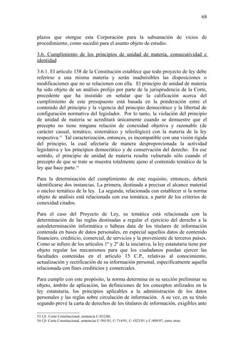 68

plazos que otorgue esta Corporación para la subsanación de vicios de
procedimiento, como sucedió para el asunto objeto de estudio.
3.6. Cumplimiento de los principios de unidad de materia, consecutividad e
identidad
3.6.1. El artículo 158 de la Constitución establece que todo proyecto de ley debe
referirse a una misma materia y serán inadmisibles las disposiciones o
modificaciones que no se relacionen con ella. El principio de unidad de materia
ha sido objeto de un análisis prolijo por parte de la jurisprudencia de la Corte,
precedente que ha insistido en señalar que la calificación acerca del
cumplimiento de este presupuesto está basada en la ponderación entre el
contenido del principio y la vigencia del principio democrático y la libertad de
configuración normativa del legislador. Por lo tanto, la violación del principio
de unidad de materia se acreditará únicamente cuando se demuestre que el
precepto no tiene ninguna relación de conexidad objetiva y razonable (de
carácter causal, temático, sistemático y teleológico) con la materia de la ley
respectiva.53 Tal caracterización, entonces, es incompatible con una visión rígida
del principio, la cual afectaría de manera desproporcionada la actividad
legislativa y los principios democrático y de conservación del derecho. En ese
sentido, el principio de unidad de materia resulta vulnerado sólo cuando el
precepto de que se trate se muestra totalmente ajeno al contenido temático de la
ley que hace parte.54
Para la determinación del cumplimiento de este requisito, entonces, deberá
identificarse dos instancias. La primera, destinada a precisar el alcance material
o núcleo temático de la ley. La segunda, relacionada con establecer si la norma
objeto de análisis está relacionada con esa temática, a partir de los criterios de
conexidad citados.
Para el caso del Proyecto de Ley, su temática está relacionada con la
determinación de las reglas destinadas a regular el ejercicio del derecho a la
autodeterminación informática o hábeas data de los titulares de información
contenida en bases de datos personales, en especial aquellos datos de contenido
financiero, crediticio, comercial, de servicios y la proveniente de terceros países.
Como se infiere de los artículos 1º y 2º de la iniciativa, la ley estatutaria tiene por
objeto regular los mecanismos para que los ciudadanos puedan ejercer las
facultades contenidas en el artículo 15 C.P., relativas al conocimiento,
actualización y rectificación de su información personal, específicamente aquella
relacionada con fines crediticios y comerciales.
Para cumplir con este propósito, la norma determina en su sección preliminar su
objeto, ámbito de aplicación, las definiciones de los conceptos utilizados en la
ley estatutaria, los principios aplicables a la administración de los datos
personales y las reglas sobre circulación de información. A su vez, en su título
segundo prevé la carta de derechos de los titulares de información, exigibles ante
53 Cfr. Corte Constitucional, sentencia C-832/06.
54 Cfr. Corte Constitucional, sentencias C-501/01, C-714/01, C-1025/01 y C-809/07, entre otras.

 