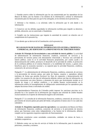 8

1. Guardar reserva sobre la información que les sea suministrada por los operadores de los
Bancos de Datos, por las fuentes o los titulares de la información y utilizar la información
únicamente para los fines para los que le fue entregada, en los términos de la presente ley.
2. Informar a los titulares, a su solicitud, sobre la utilización que le está dando a la
información.
3. Conservar con las debidas seguridades la información recibida para impedir su deterioro,
pérdida, alteración, uso no autorizado o fraudulento.
4. Cumplir con las instrucciones que imparta la autoridad de control, en relación con el
cumplimiento de la presente ley.
5. Los demás que se deriven de la Constitución o de la presente ley.
TITULO IV
DE LOS BANCOS DE DATOS DE INFORMACION FINANCIERA, CREDITICIA,
COMERCIAL, DE SERVICIOS Y LA PROVENIENTE DE TERCEROS PAISES
Artículo 10. Principio de favorecimiento a una actividad de interés público. La actividad
de administración de información financiera, crediticia, comercial, de servicios y la
proveniente de terceros países está directamente relacionada y favorece una actividad de
interés público, como lo es la actividad financiera propiamente, por cuanto ayuda a la
democratización del crédito, promueve el desarrollo de la actividad de crédito, la protección
de la confianza pública en el sistema financiero y la estabilidad del mismo, y genera otros
beneficios para la economía nacional y en especial para la actividad financiera, crediticia,
comercial y de servicios del país.
Parágrafo 1°. La administración de información financiera, crediticia, comercial, de servicios
y la proveniente de terceros países, por parte de fuentes, usuarios y operadores deberá
realizarse de forma que permita favorecer los fines de expansión y democratización del
crédito. Los usuarios de este tipo de información deberán valorar este tipo de información en
forma concurrente con otros factores o elementos de juicio que técnicamente inciden en el
estudio de riesgo y el análisis crediticio, y no podrán basarse exclusivamente en la
información relativa al incumplimiento de obligaciones suministrada por los operadores para
adoptar decisiones frente a solicitudes de crédito.
La Superintendencia Financiera de Colombia podrá imponer las sanciones previstas en la
presente ley a los usuarios de la información que nieguen una solicitud de crédito basados
exclusivamente en el reporte de información negativa del solicitante.
Parágrafo 2º. La consulta de la información financiera, crediticia, comercial, de servicios y la
proveniente de terceros países por parte del titular, será gratuita al menos una (1) vez cada mes
calendario.
Artículo 11. Requisitos especiales para los operadores. Los operadores de Bancos de Datos
de información financiera, crediticia, comercial, de servicios y la proveniente de terceros
países que funcionen como entes independientes a las fuentes de la información, deberán
cumplir con los siguientes requisitos especiales de funcionamiento:
1. Deberán constituirse como sociedades comerciales, entidades sin ánimo de lucro, o
entidades cooperativas.
2. Deberán contar con un área de servicio al titular de la información, para la atención de
peticiones, consultas y reclamos.

 