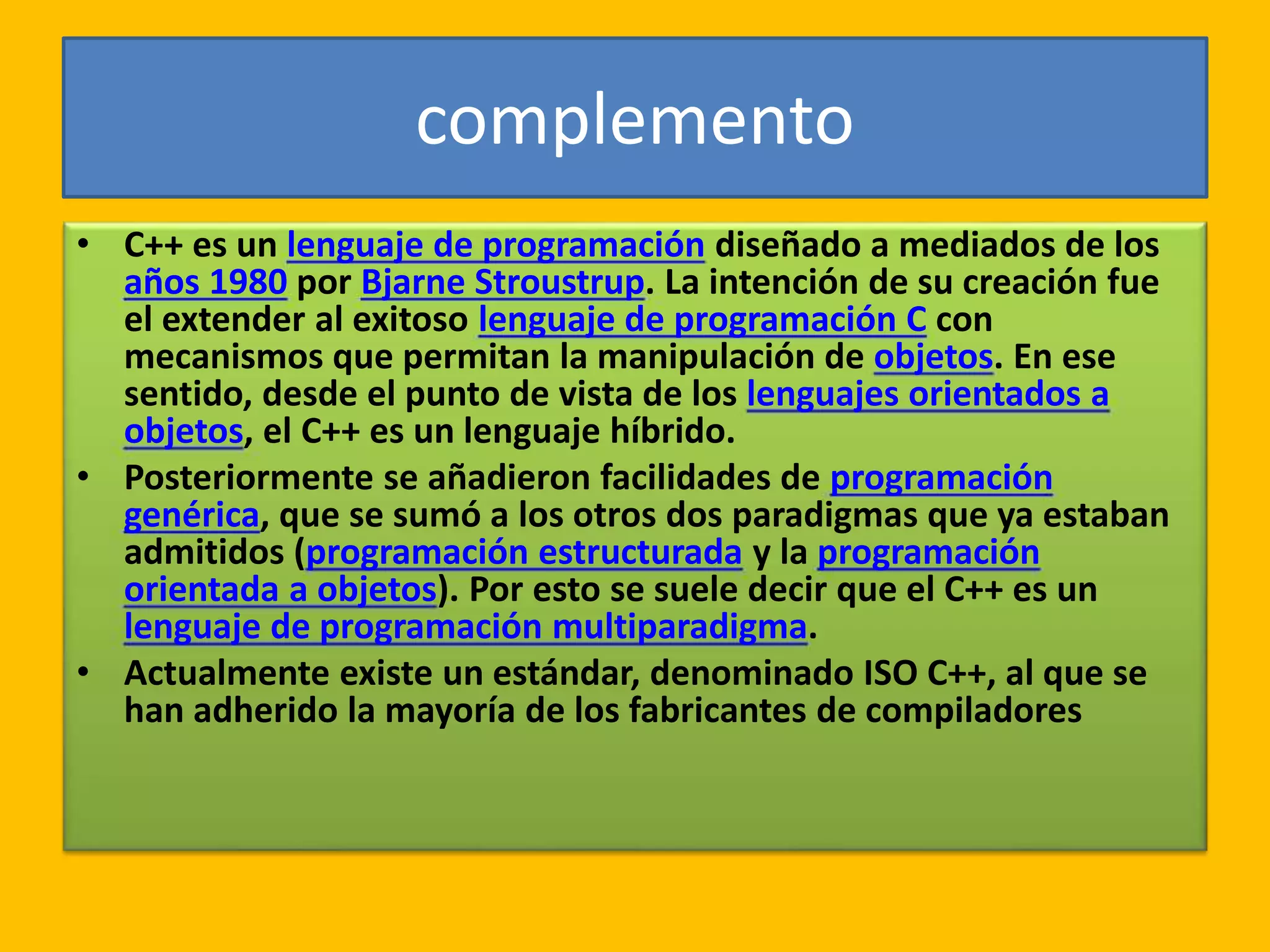 complemento
• C++ es un lenguaje de programación diseñado a mediados de los
años 1980 por Bjarne Stroustrup. La intención de su creación fue
el extender al exitoso lenguaje de programación C con
mecanismos que permitan la manipulación de objetos. En ese
sentido, desde el punto de vista de los lenguajes orientados a
objetos, el C++ es un lenguaje híbrido.
• Posteriormente se añadieron facilidades de programación
genérica, que se sumó a los otros dos paradigmas que ya estaban
admitidos (programación estructurada y la programación
orientada a objetos). Por esto se suele decir que el C++ es un
lenguaje de programación multiparadigma.
• Actualmente existe un estándar, denominado ISO C++, al que se
han adherido la mayoría de los fabricantes de compiladores
 