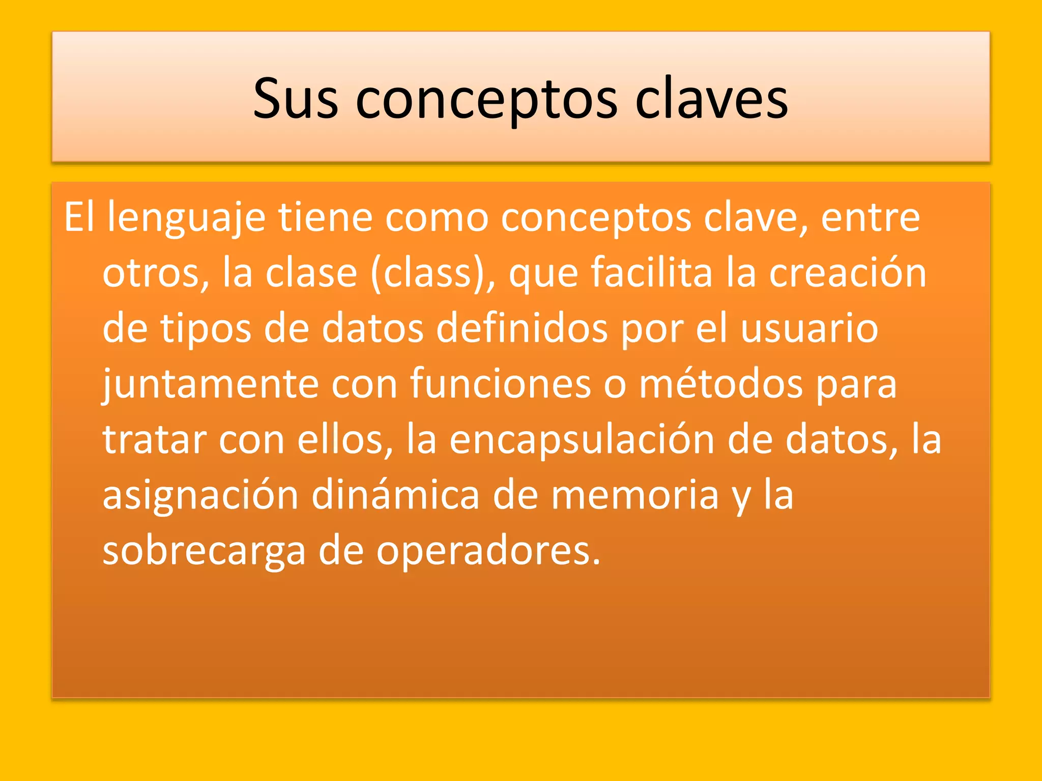 Sus conceptos claves
El lenguaje tiene como conceptos clave, entre
otros, la clase (class), que facilita la creación
de tipos de datos definidos por el usuario
juntamente con funciones o métodos para
tratar con ellos, la encapsulación de datos, la
asignación dinámica de memoria y la
sobrecarga de operadores.
 