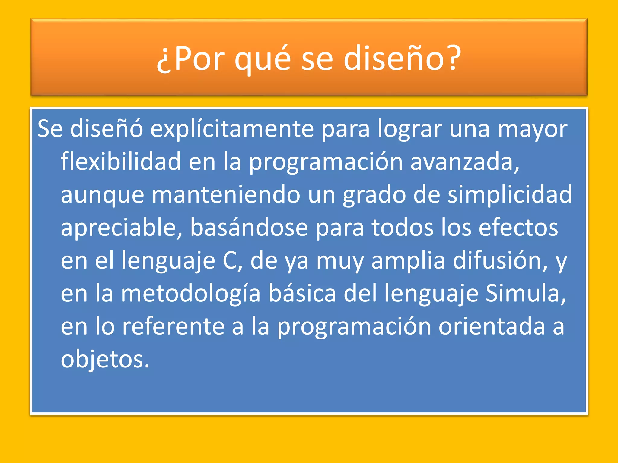 ¿Por qué se diseño?
Se diseñó explícitamente para lograr una mayor
flexibilidad en la programación avanzada,
aunque manteniendo un grado de simplicidad
apreciable, basándose para todos los efectos
en el lenguaje C, de ya muy amplia difusión, y
en la metodología básica del lenguaje Simula,
en lo referente a la programación orientada a
objetos.
 