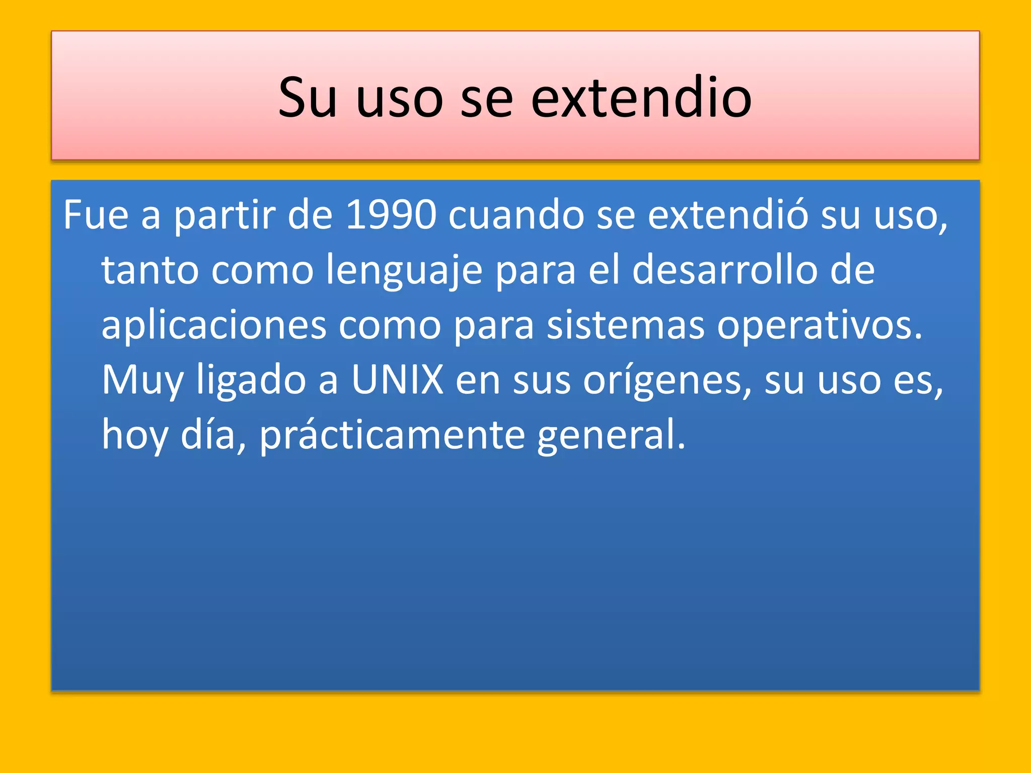 Su uso se extendio
Fue a partir de 1990 cuando se extendió su uso,
tanto como lenguaje para el desarrollo de
aplicaciones como para sistemas operativos.
Muy ligado a UNIX en sus orígenes, su uso es,
hoy día, prácticamente general.
 
