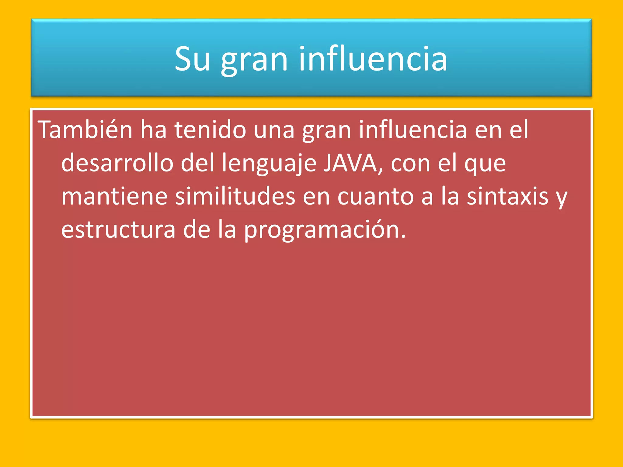 Su gran influencia
También ha tenido una gran influencia en el
desarrollo del lenguaje JAVA, con el que
mantiene similitudes en cuanto a la sintaxis y
estructura de la programación.
 