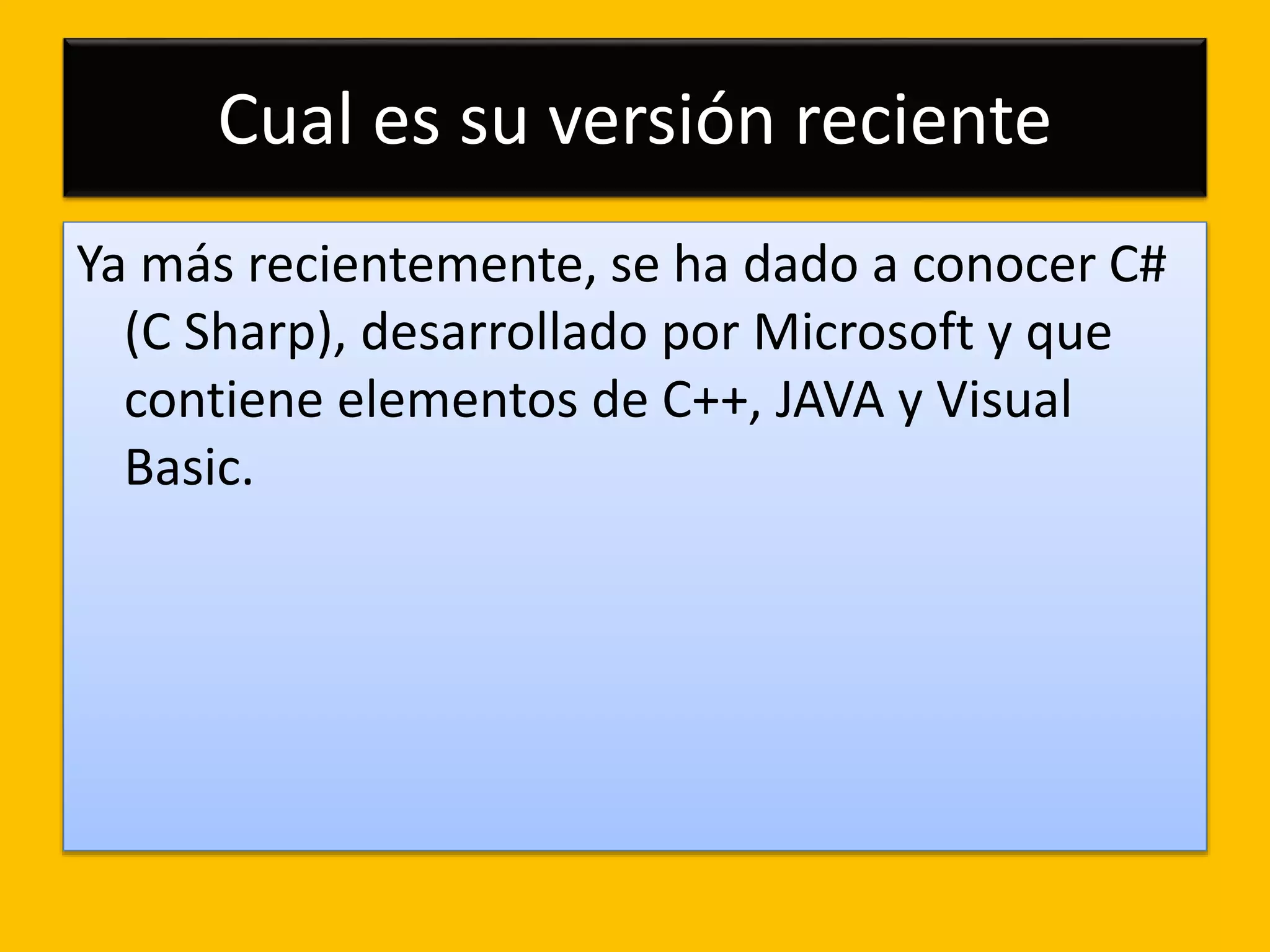 Cual es su versión reciente
Ya más recientemente, se ha dado a conocer C#
(C Sharp), desarrollado por Microsoft y que
contiene elementos de C++, JAVA y Visual
Basic.
 