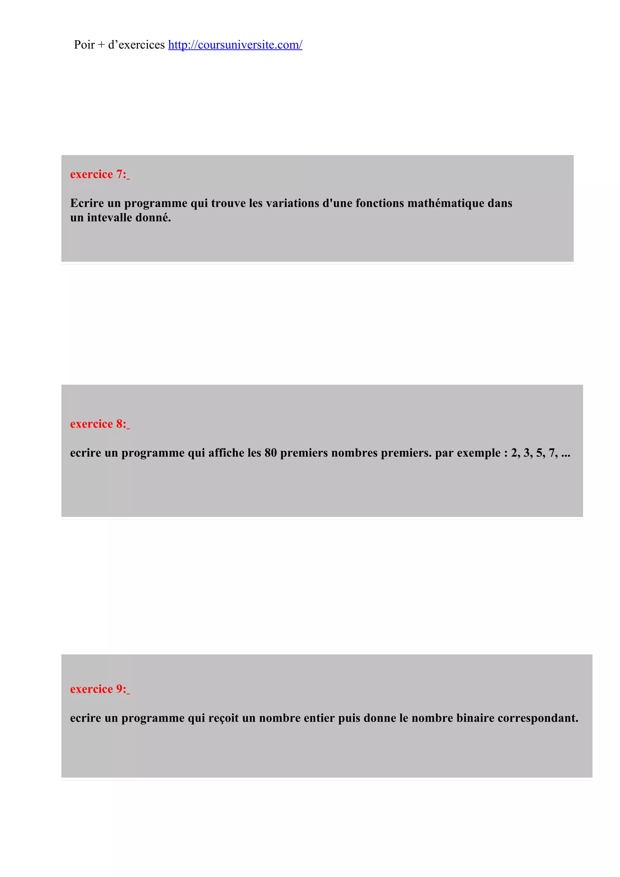 Poir + d’exercices http://coursuniversite.com/




exercice 7:

Ecrire un programme qui trouve les variations d'une fonctions mathématique dans
un intevalle donné.




exercice 8:

ecrire un programme qui affiche les 80 premiers nombres premiers. par exemple : 2, 3, 5, 7, ...




exercice 9:

ecrire un programme qui reçoit un nombre entier puis donne le nombre binaire correspondant.
 