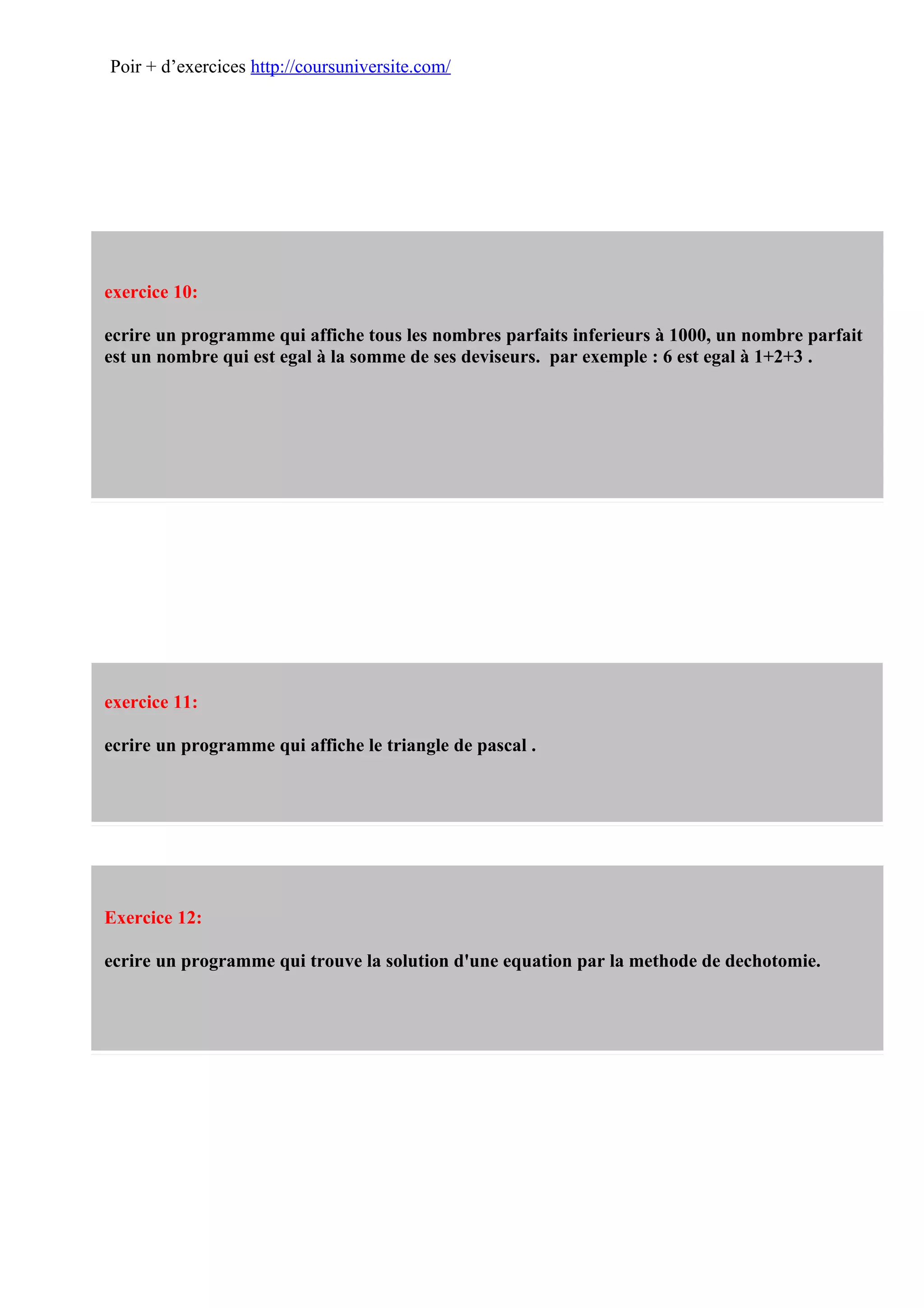 Poir + d’exercices http://coursuniversite.com/




exercice 10:

ecrire un programme qui affiche tous les nombres parfaits inferieurs à 1000, un nombre parfait
est un nombre qui est egal à la somme de ses deviseurs. par exemple : 6 est egal à 1+2+3 .




exercice 11:

ecrire un programme qui affiche le triangle de pascal .




Exercice 12:

ecrire un programme qui trouve la solution d'une equation par la methode de dechotomie.
 