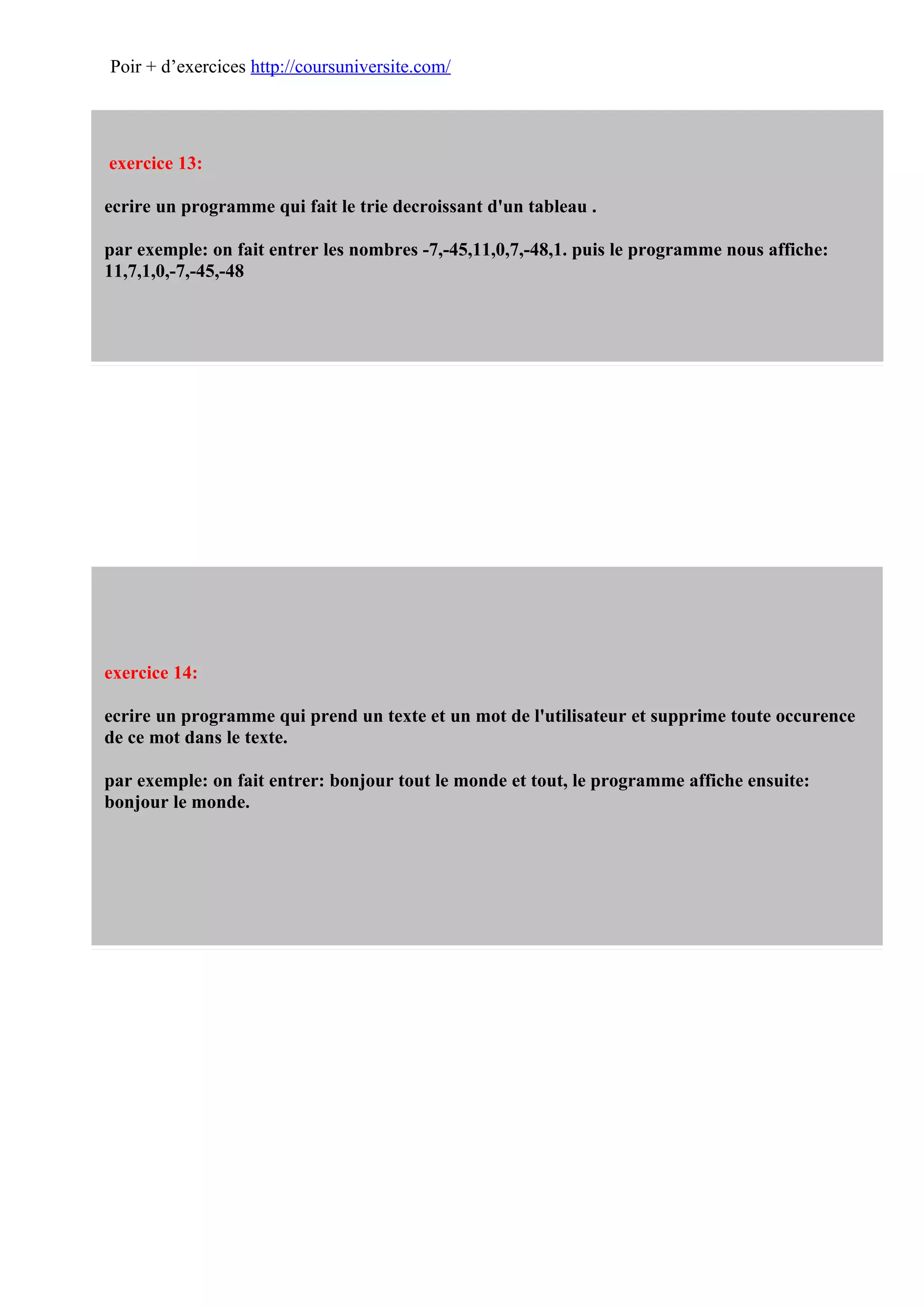 Poir + d’exercices http://coursuniversite.com/




exercice 13:

ecrire un programme qui fait le trie decroissant d'un tableau .

par exemple: on fait entrer les nombres -7,-45,11,0,7,-48,1. puis le programme nous affiche:
11,7,1,0,-7,-45,-48




exercice 14:

ecrire un programme qui prend un texte et un mot de l'utilisateur et supprime toute occurence
de ce mot dans le texte.

par exemple: on fait entrer: bonjour tout le monde et tout, le programme affiche ensuite:
bonjour le monde.
 