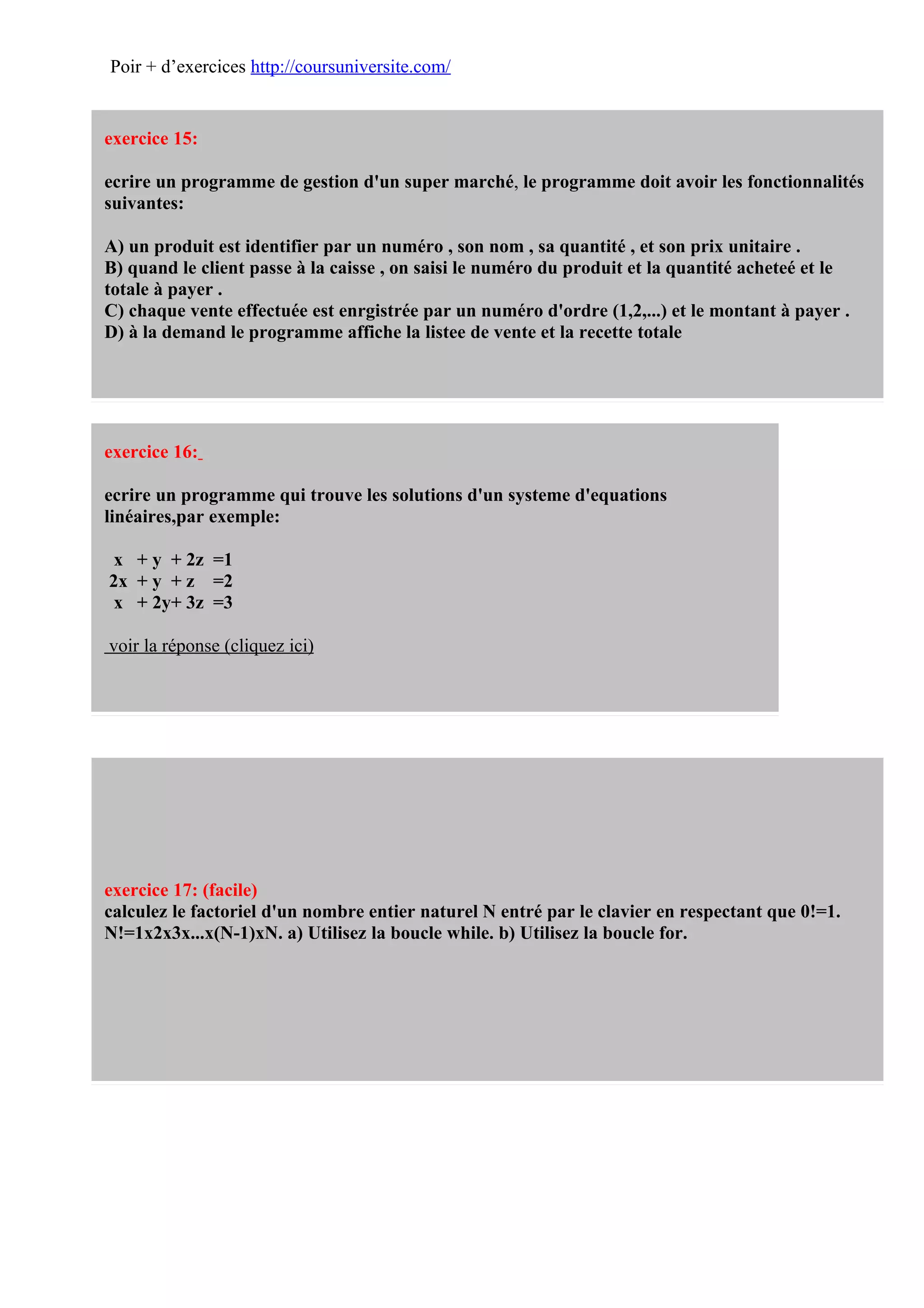 Poir + d’exercices http://coursuniversite.com/


exercice 15:

ecrire un programme de gestion d'un super marché, le programme doit avoir les fonctionnalités
suivantes:

A) un produit est identifier par un numéro , son nom , sa quantité , et son prix unitaire .
B) quand le client passe à la caisse , on saisi le numéro du produit et la quantité acheteé et le
totale à payer .
C) chaque vente effectuée est enrgistrée par un numéro d'ordre (1,2,...) et le montant à payer .
D) à la demand le programme affiche la listee de vente et la recette totale




exercice 16:

ecrire un programme qui trouve les solutions d'un systeme d'equations
linéaires,par exemple:

 x + y + 2z =1
2x + y + z =2
 x + 2y+ 3z =3

voir la réponse (cliquez ici)




exercice 17: (facile)
calculez le factoriel d'un nombre entier naturel N entré par le clavier en respectant que 0!=1.
N!=1x2x3x...x(N-1)xN. a) Utilisez la boucle while. b) Utilisez la boucle for.
 