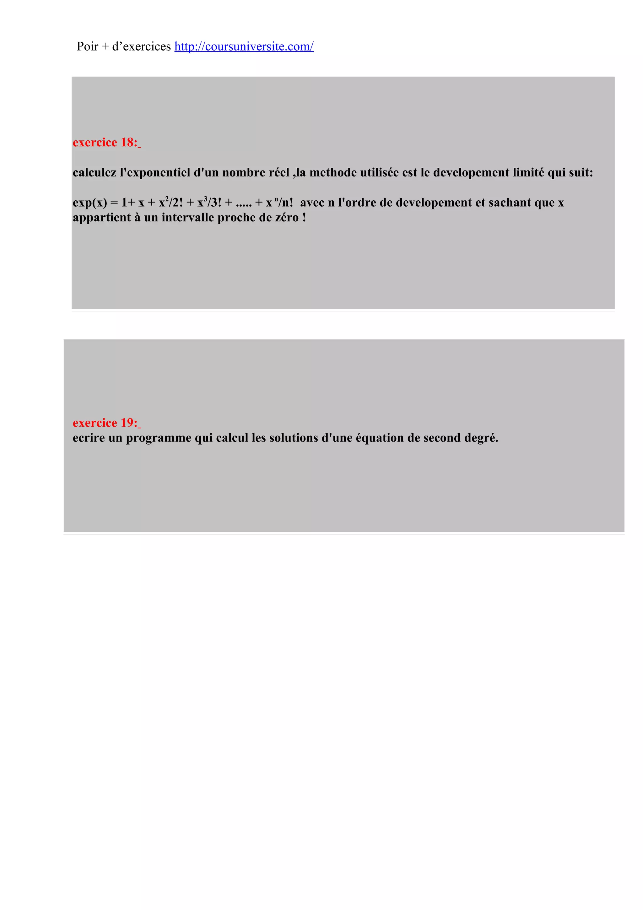 Poir + d’exercices http://coursuniversite.com/




exercice 18:

calculez l'exponentiel d'un nombre réel ,la methode utilisée est le developement limité qui suit:

exp(x) = 1+ x + x2/2! + x3/3! + ..... + x n/n! avec n l'ordre de developement et sachant que x
appartient à un intervalle proche de zéro !




exercice 19:
ecrire un programme qui calcul les solutions d'une équation de second degré.
 