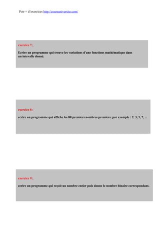 Poir + d’exercices http://coursuniversite.com/




exercice 7:

Ecrire un programme qui trouve les variations d'une fonctions mathématique dans
un intevalle donné.




exercice 8:

ecrire un programme qui affiche les 80 premiers nombres premiers. par exemple : 2, 3, 5, 7, ...




exercice 9:

ecrire un programme qui reçoit un nombre entier puis donne le nombre binaire correspondant.
 