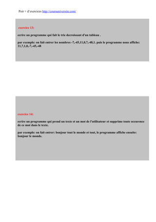Poir + d’exercices http://coursuniversite.com/




exercice 13:

ecrire un programme qui fait le trie decroissant d'un tableau .

par exemple: on fait entrer les nombres -7,-45,11,0,7,-48,1. puis le programme nous affiche:
11,7,1,0,-7,-45,-48




exercice 14:

ecrire un programme qui prend un texte et un mot de l'utilisateur et supprime toute occurence
de ce mot dans le texte.

par exemple: on fait entrer: bonjour tout le monde et tout, le programme affiche ensuite:
bonjour le monde.
 