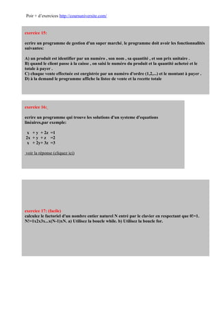 Poir + d’exercices http://coursuniversite.com/


exercice 15:

ecrire un programme de gestion d'un super marché, le programme doit avoir les fonctionnalités
suivantes:

A) un produit est identifier par un numéro , son nom , sa quantité , et son prix unitaire .
B) quand le client passe à la caisse , on saisi le numéro du produit et la quantité acheteé et le
totale à payer .
C) chaque vente effectuée est enrgistrée par un numéro d'ordre (1,2,...) et le montant à payer .
D) à la demand le programme affiche la listee de vente et la recette totale




exercice 16:

ecrire un programme qui trouve les solutions d'un systeme d'equations
linéaires,par exemple:

 x + y + 2z =1
2x + y + z =2
 x + 2y+ 3z =3

voir la réponse (cliquez ici)




exercice 17: (facile)
calculez le factoriel d'un nombre entier naturel N entré par le clavier en respectant que 0!=1.
N!=1x2x3x...x(N-1)xN. a) Utilisez la boucle while. b) Utilisez la boucle for.
 