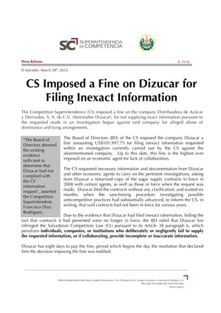 Press Release                                                                          C. 11-12

El Salvador, March 28th, 2012.



  CS Imposed a Fine on Dizucar for
      Filing Inexact Information
The Competition Superintendence (CS) imposed a fine on the company Distribuidora de Azúcar
y Derivados, S. A. de C.V. (hereinafter Dizucar), for not supplying exact information pursuant to
the requested made in an investigation begun against said company for alleged abuse of
dominance and tying arrangements.

 “The Board of            The Board of Directors (BD) of the CS imposed the company Dizucar a
 Directors deemed         fine amounting US$101,997.75 for filing inexact information requested
 the existing             within an investigation currently carried out by the CS against the
 evidence                 aforementioned company. Up to this date, this fine is the highest ever
 sufficient to            imposed on an economic agent for lack of collaboration.
 determine that
 Dizucar had not          The CS requested necessary information and documentation from Dizucar
 complied with            and other economic agents to carry on the pertinent investigations, asking
 the CS´                  from Dizucar a notarized copy of the sugar supply contracts in force in
 information              2008 with certain agents, as well as those in force when the request was
 request”, asserted       made. Dizucar filed the contracts without any clarification; and waited six
 the Competition          months, when the sanctioning procedure investigating possible
 Superintendent,          anticompetitive practices had substantially advanced, to inform the CS, in
 Francisco Diaz           writing, that said contracts had not been in force for various years.
 Rodriguez.
                       Due to the evidence that Dizucar had filed inexact information, hiding the
fact that contracts it had presented were no longer in force, the BD ruled that Dizucar has
infringed the Salvadoran Competition Law (CL) pursuant to its Article 38 paragraph 6, which
penalizes individuals, companies, or institutions who deliberately or negligently fail to supply
the requested information, or if collaborating, provide incomplete or inaccurate information.

Dizucar has eight days to pay the fine; period which begins the day the resolution that declared
firm the decision imposing the fine was notified.
 