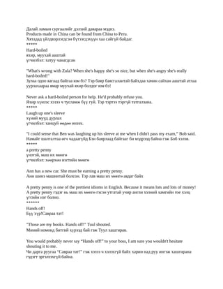 Далай ламын сургаалийг дэлхий даяараа мэднэ.
Products made in China can be found from China to Peru.
Хятадад үйлдвэрлэгдсэн бүтээгдэхүүн хаа сайгүй байдаг.
*****
Hard-boiled
яхир, муухай ааштай
үгчилбэл: хатуу чанагдсан

"What's wrong with Zula? When she's happy she's so nice, but when she's angry she's really
hard-boiled!"
Зулаа одоо яагаад байгаа юм бэ? Тэр баяр баясгалантай байхдаа хачин сайхан ааштай атлаа
уурлахаараа ямар муухай яхир болдог юм бэ!

Never ask a hard-boiled person for help. He'd probably refuse you.
Яхир хүнээс хэзээ ч тусламж бүү гуй. Тэр тэртээ тэргүй татгалзана.
*****
Laugh up one's sleeve
хүний мууд дурлах
үгчилбэл: ханцуй өөдөө инээх.

"I could sense that Ben was laughing up his sleeve at me when I didn't pass my exam,” Bob said.
Намайг шалгалтаа өгч чадаагүйд Бэн баярлаад байгааг би мэдрээд байна гэж Боб хэлэв.
*****
a pretty penny
үнэтэй, маш их мөнгө
үгчилбэл: хөөрхөн нэгтийн мөнгө

Ann has a new car. She must be earning a pretty penny.
Анн шинэ машинтай болсон. Тэр лав маш их мөнгө авдаг байх

A pretty penny is one of the prettiest idioms in English. Because it means lots and lots of money!
A pretty penny гэдэг нь маш их мөнгө гэсэн утгатай учир англи хэлний хамгийн гое хэлц
үгсийн нэг болно.
******
Hands off!
Бүү хүр!Савраа тат!

"Those are my books. Hands off!" Tuul shouted.
Миний номонд битгий хүрээд бай гэж Туул хашгирав.

You would probably never say “Hands off!” to your boss, I am sure you wouldn't hesitate
shouting it to me.
Чи дарга руугаа “Савраа тат!” гэж хэзээ ч хэлэхгүй байх харин над руу ингэж хашгирана
гэдэгт эргэлзэхгүй байна.
 