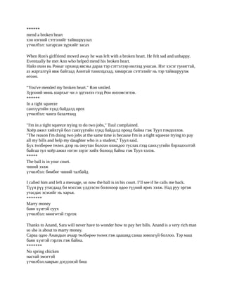 ******
mend a broken heart
хэн нэгний сэтгэлийг тайвшруулах
үгчилбэл: хагарсан зүрхийг засах

When Ron's girlfriend moved away he was left with a broken heart. He felt sad and unhappy.
Eventually he met Ann who helped mend his broken heart.
Найз охин нь Роныг орхиод явсны дараа тэр сэтгэлээр нилээд унасан. Нэг хэсэг гунигтай,
аз жаргалгүй явж байгаад Аннтай танилцахад, хямарсан сэтгэлийг нь тэр тайвшруулж
өгсөн.

“You've mended my broken heart." Ron smiled.
Зүрхний минь шархыг чи л эдгээлээ гээд Рон инээмсэглэв.
******
In a tight squeeze
санхүүгийн хүнд байдалд орох
үгчилбэл: чанга базалтанд

"I'm in a tight squeeze trying to do two jobs," Tuul complained.
Хоёр ажил хийхгүй бол санхүүгийн хүнд байдалд ороод байна гэж Туул гомдоллов.
"The reason I'm doing two jobs at the same time is because I'm in a tight squeeze trying to pay
all my bills and help my daughter who is a student," Tуул said.
Бүх төлбөрөө төлөх дээр нь оюутан болсон охиндоо туслах гээд санхүүгийн бэрхшээлтэй
байгаа тул хоёр ажил нэгэн зэрэг хийх болоод байна гэж Туул хэлэв.
*****
The ball is in your court.
чиний ээлж
үгчилбэл: бөмбөг чиний талбайд

I called him and left a message, so now the ball is in his court. I’ll see if he calls me back.
Түүн рүү утасдаад би мэссэж үлдээсэн болохоор одоо түүний ярих ээлж. Над руу эргэж
утасдах эсэхийг нь харъя.
*******
Marry money
баян хүнтэй суух
үгчилбэл: мөнгөтэй гэрлэх

Thanks to Anand, Sara will never have to wonder how to pay her bills. Anand is a very rich man
so she is about to marry money.
Сараа одоо Анандын ачаар төлбөрөө төлөх гэж цаашид санаа зовохгүй боллоо. Тэр маш
баян хүнтэй гэрлэх гэж байна.
*******
No spring chicken
настай эмэгтэй
үгчилбэл:хаврын дэгдээхэй биш
 