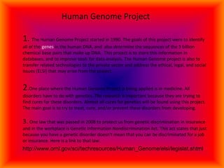   Human Genome Project 1.  The Human Genome Project started in 1990. The goals of this project were to identify all of the  genes  in the human DNA, and  also  determine  the sequences of the 3 billion chemical base pairs that make up DNA.  This project is to store this information in databases, and to improve tools for data analysis. The Human Genome project is also to transfer related technologies to the private sector and address the ethical, legal, and social issues (ELSI) that may arise from the project. 2 . One place where the Human Genome Project is being applied is in medicine. All disorders have to do with genetics. The research is important because they are trying to find cures for these disorders. Almost all cures for genetics will be found using this project. The main goal is to try to treat, cure, and/or prevent these disorders from developing.  3.  One law that was passed in 2008 to protect us from genetic discrimination in insurance and in the workplace is Genetic Information Nondiscrimination Act. This act states that just because you have a genetic disorder doesn’t mean that you can be discriminated for a job or insurance. Here is a link to that law.  http://www.ornl.gov/sci/techresources/Human_Genome/elsi/legislat.shtml 