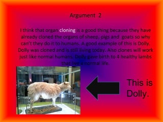Argument  2   I think that organ  cloning  is a good thing because they have already cloned the organs of sheep, pigs and  goats so why can’t they do it to humans. A good example of this is Dolly. Dolly was cloned and is still living today. Also clones will work just like normal humans. Dolly gave birth to 4 healthy lambs that live a normal life. This is Dolly. 