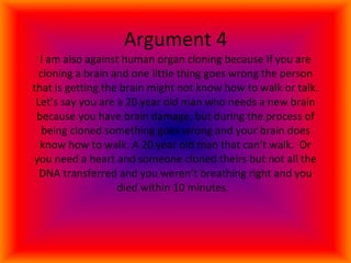 Argument 4 I am also against human organ cloning because if you are cloning a brain and one little thing goes wrong the person that is getting the brain might not know how to walk or talk. Let’s say you are a 20 year old man who needs a new brain because you have brain damage, but during the process of being cloned something goes wrong and your brain does know how to walk. A 20 year old man that can’t walk.  Or you need a heart and someone cloned theirs but not all the DNA transferred and you weren’t breathing right and you died within 10 minutes.  