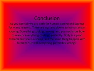 Conclusion As you can see we are both for human cloning and against for many reasons. There are ups and downs to human organ cloning. Something could go wrong  and you not know how to walk or everything could go perfectly. Dolly is a good example but she is a sheep, will the same thing happen with humans? Or will everything go terribly wrong?  