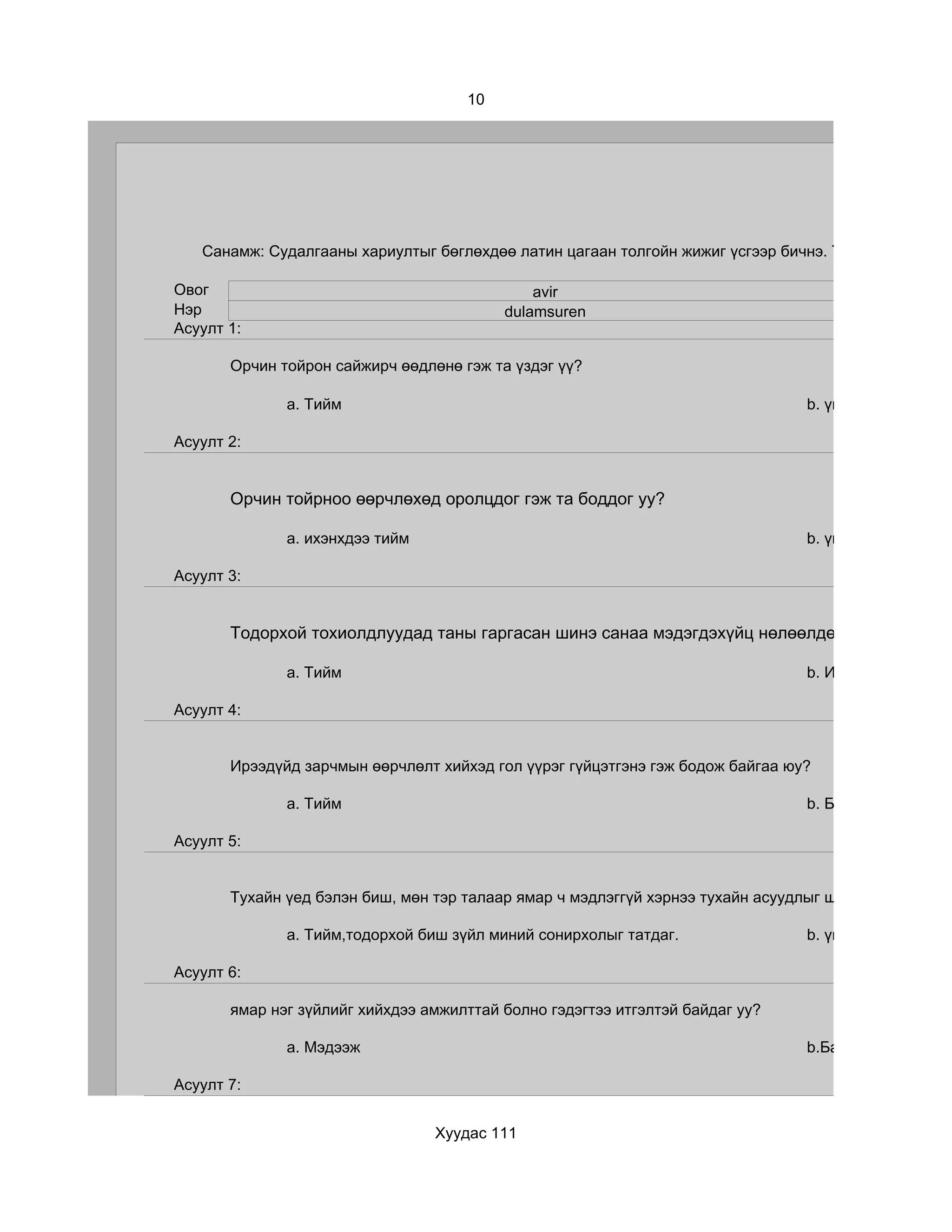 10




   Санамж: Судалгааны хариултыг бөглөхдөө латин цагаан толгойн жижиг үсгээр бичнэ. Та хэр зэрэг бүтэ

Овог                                          avir
Нэр                                       dulamsuren
Асуулт 1:

       Орчин тойрон сайжирч өөдлөнө гэж та үздэг үү?

              a. Тийм                                                           b. үгүй

Асуулт 2:


       Орчин тойрноо өөрчлөхөд оролцдог гэж та боддог уу?

              a. ихэнхдээ тийм                                                  b. үгүй

Асуулт 3:


       Тодорхой тохиолдлуудад таны гаргасан шинэ санаа мэдэгдэхүйц нөлөөлдөг гэж та үздэг ү

              a. Тийм                                                           b. Ийм тохиолдол ба

Асуулт 4:


       Ирээдүйд зарчмын өөрчлөлт хийхэд гол үүрэг гүйцэтгэнэ гэж бодож байгаа юу?

              a. Тийм                                                           b. Бараг үгүй болов

Асуулт 5:


       Тухайн үед бэлэн биш, мөн тэр талаар ямар ч мэдлэггүй хэрнээ тухайн асуудлыг шийдвэрлэх оролд

              a. Тийм,тодорхой биш зүйл миний сонирхолыг татдаг.                b. үгүй

Асуулт 6:

       ямар нэг зүйлийг хийхдээ амжилттай болно гэдэгтээ итгэлтэй байдаг уу?

              a. Мэдээж                                                         b.Байнга эргэлздэг

Асуулт 7:


                                 Хуудас 111
 