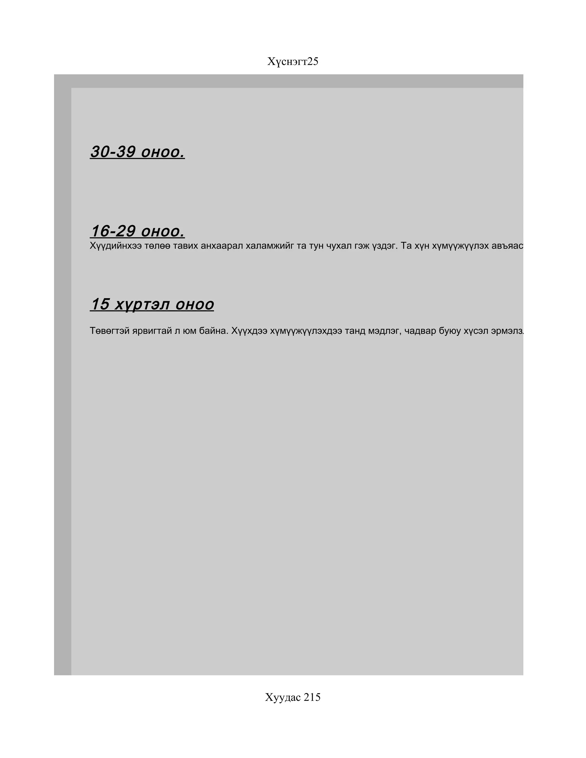 Хүснэгт25




30-39 оноо.




16-29 оноо.
Хүүдийнхээ төлөө тавих анхаарал халамжийг та тун чухал гэж үздэг. Та хүн хүмүүжүүлэх авъяастай. Гэхдээ ам




15 хүртэл оноо
Төвөгтэй ярвигтай л юм байна. Хүүхдээ хүмүүжүүлэхдээ танд мэдлэг, чадвар буюу хүсэл эрмэлзлэл, эсвэл энэ




                                    Хуудас 215
 
