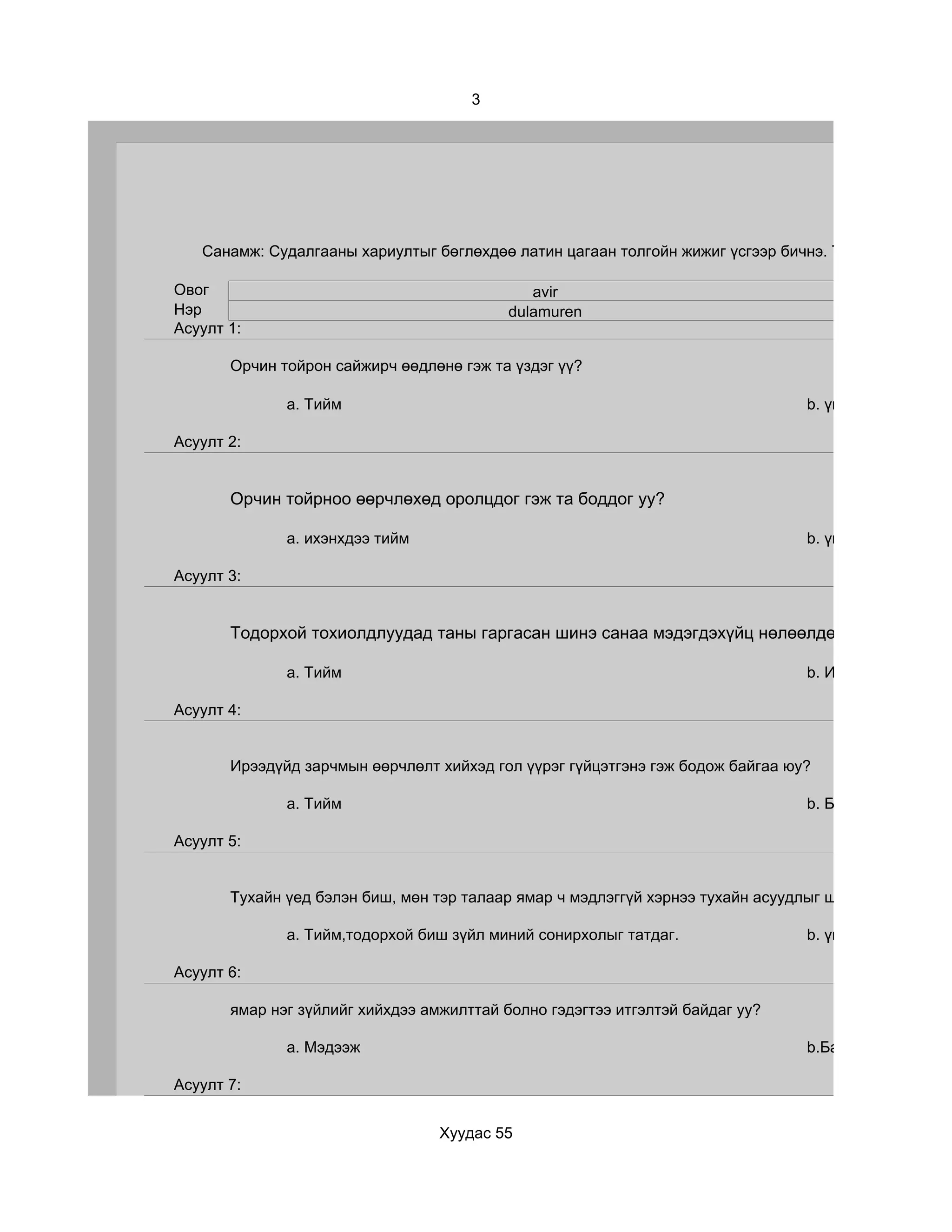 3




   Санамж: Судалгааны хариултыг бөглөхдөө латин цагаан толгойн жижиг үсгээр бичнэ. Та хэр зэрэг бүтэ

Овог                                          avir
Нэр                                        dulamuren
Асуулт 1:

       Орчин тойрон сайжирч өөдлөнө гэж та үздэг үү?

              a. Тийм                                                           b. үгүй

Асуулт 2:


       Орчин тойрноо өөрчлөхөд оролцдог гэж та боддог уу?

              a. ихэнхдээ тийм                                                  b. үгүй

Асуулт 3:


       Тодорхой тохиолдлуудад таны гаргасан шинэ санаа мэдэгдэхүйц нөлөөлдөг гэж та үздэг ү

              a. Тийм                                                           b. Ийм тохиолдол ба

Асуулт 4:


       Ирээдүйд зарчмын өөрчлөлт хийхэд гол үүрэг гүйцэтгэнэ гэж бодож байгаа юу?

              a. Тийм                                                           b. Бараг үгүй болов

Асуулт 5:


       Тухайн үед бэлэн биш, мөн тэр талаар ямар ч мэдлэггүй хэрнээ тухайн асуудлыг шийдвэрлэх оролд

              a. Тийм,тодорхой биш зүйл миний сонирхолыг татдаг.                b. үгүй

Асуулт 6:

       ямар нэг зүйлийг хийхдээ амжилттай болно гэдэгтээ итгэлтэй байдаг уу?

              a. Мэдээж                                                         b.Байнга эргэлздэг

Асуулт 7:


                                  Хуудас 55
 