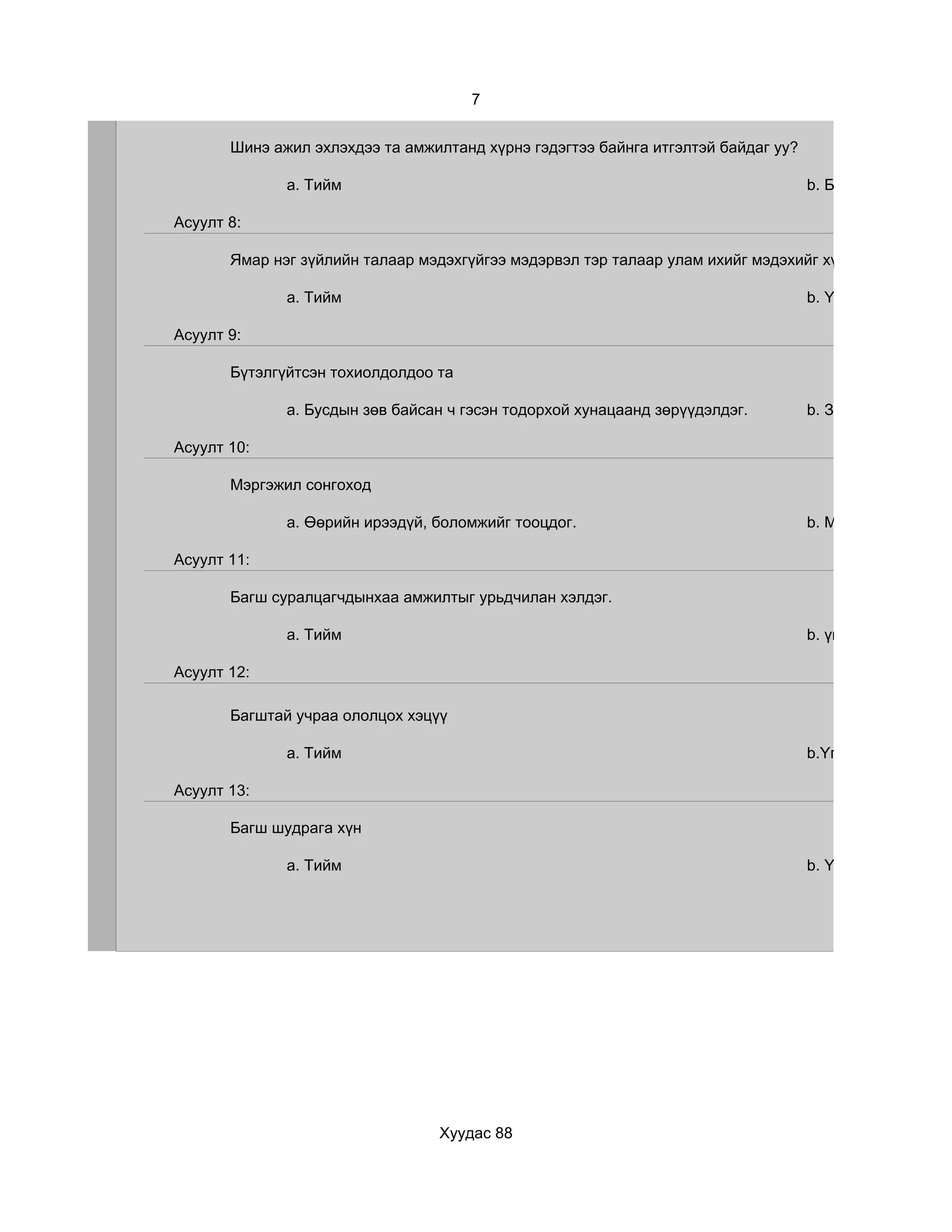 7


       Шинэ ажил эхлэхдээ та амжилтанд хүрнэ гэдэгтээ байнга итгэлтэй байдаг уу?

              a. Тийм                                                              b. Бүтээмжтэй байх

Асуулт 8:

       Ямар нэг зүйлийн талаар мэдэхгүйгээ мэдэрвэл тэр талаар улам ихийг мэдэхийг хүсдэг үү?

              a. Тийм                                                              b. Үгүй, хэрэгтэй зүй

Асуулт 9:

       Бүтэлгүйтсэн тохиолдолдоо та

              a. Бусдын зөв байсан ч гэсэн тодорхой хунацаанд зөрүүдэлдэг.         b. Заавал бүтнэ гэж

Асуулт 10:

       Мэргэжил сонгоход

              a. Өөрийн ирээдүй, боломжийг тооцдог.                                b. Мэргэжлийн хэрэг

Асуулт 11:

       Багш суралцагчдынхаа амжилтыг урьдчилан хэлдэг.

              a. Тийм                                                              b. үгүй

Асуулт 12:

       Багштай учраа ололцох хэцүү

              a. Тийм                                                              b.Үгүй

Асуулт 13:

       Багш шудрага хүн

              a. Тийм                                                              b. Үгүй




                                 Хуудас 88
 